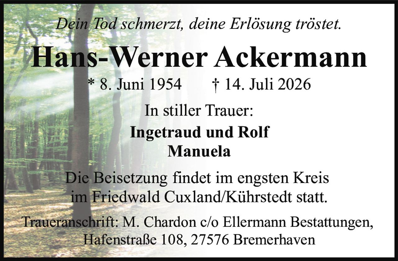 <p><i>Dein Tod schmerzt, deine Erlösung tröstet.</i></p>
<p><strong>Hans-Werner Ackermann</strong><br>* 8. Juni 1954 † 14. Juli 2026</p>
<p>In stiller Trauer:<br><strong>Ingetraud und Rolf<br>Manuela</strong></p>
<p>Die Beisetzung findet im engsten Kreis im Friedwald Cuxland/Kührstedt statt.</p>
<p>Traueranschrift: M. Chardon c/o Ellermann Bestattungen, Hafenstraße 108, 27576 Bremerhaven</p>
