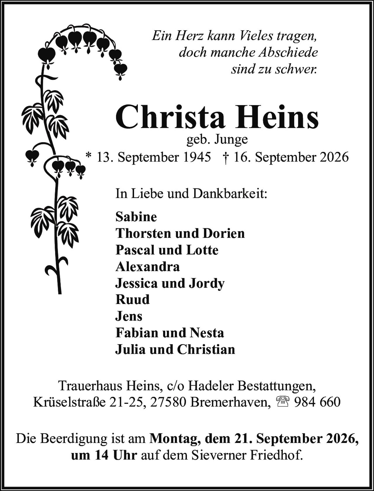 <p><i>Ein Herz kann Vieles tragen,<br/>doch manche Abschiede<br/>sind zu schwer.</i></p><p><strong>Christa Heins</strong><br/>geb. Junge<br/>* 13. September 1945 † 16. September 2026</p><p>In Liebe und Dankbarkeit:<br/><strong>Sabine</strong><br/><strong>Thorsten und Dorien</strong><br/><strong>Pascal und Lotte</strong><br/><strong>Alexandra</strong><br/><strong>Jessica und Jordy</strong><br/><strong>Ruud</strong><br/><strong>Jens</strong><br/><strong>Fabian und Nesta</strong><br/><strong>Julia und Christian</strong></p><p>Trauerhaus Heins, c/o Hadeler Bestattungen,<br/>Krüselstraße 21-25, 27580 Bremerhaven, ☎ 984 660</p><p>Die Beerdigung ist am <strong>Montag, dem 21. September 2026,<br/>um 14 Uhr</strong> auf dem Sieverner Friedhof.</p>