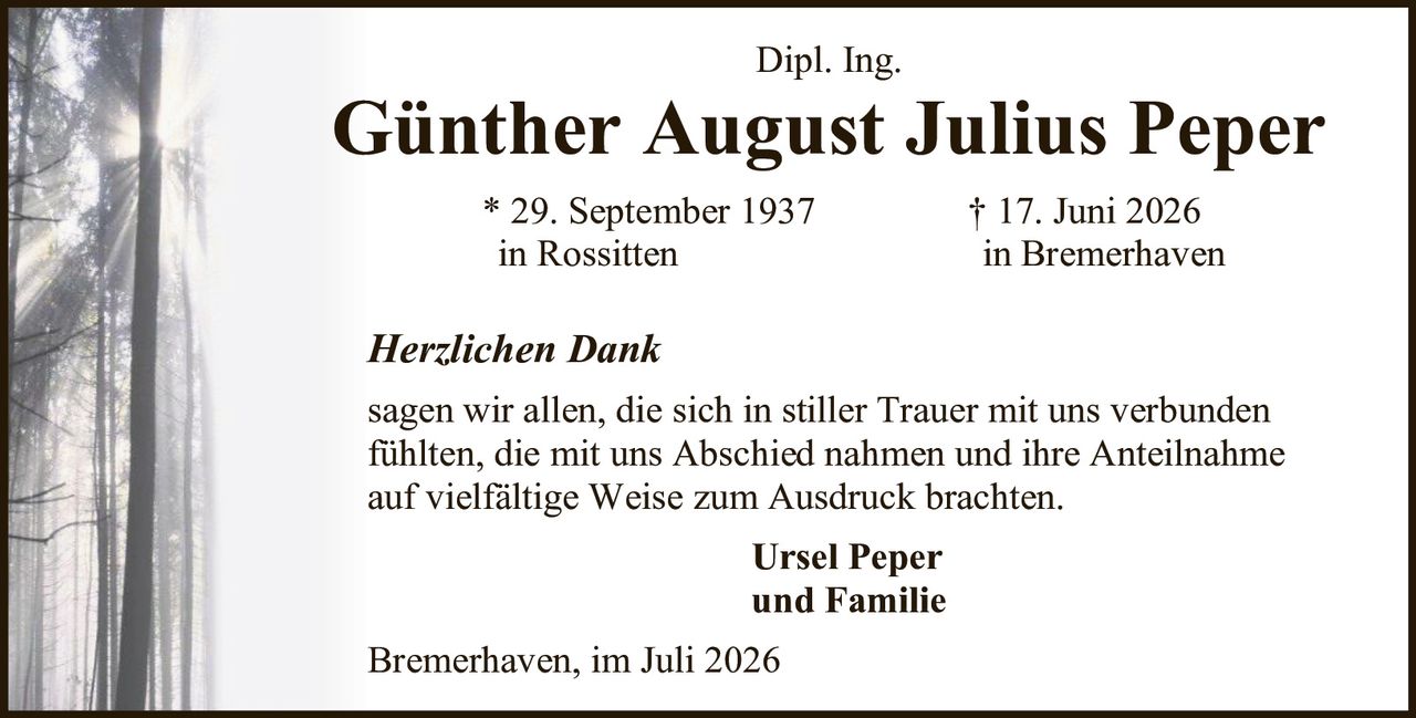 <p><strong>Dipl. Ing.</strong></p>
<p><strong>Günther August Julius Peper</strong></p>
<p>* 29. September 1937 in Rossitten<br>
† 17. Juni 2026 in Bremerhaven</p>
<p><i>Herzlichen Dank</i></p>
<p>sagen wir allen, die sich in stiller Trauer mit uns verbunden fühlten, die mit uns Abschied nahmen und ihre Anteilnahme auf vielfältige Weise zum Ausdruck brachten.</p>
<p><strong>Ursel Peper<br>
und Familie</strong></p>
<p>Bremerhaven, im Juli 2026</p>