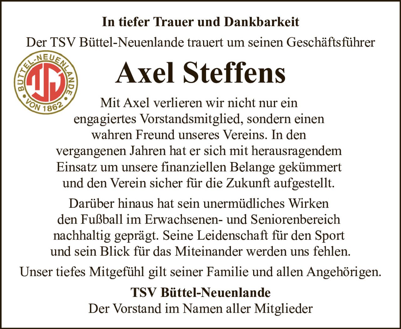 <p><strong>In tiefer Trauer und Dankbarkeit</strong></p>
<p>Der TSV Büttel-Neuenlande trauert um seinen Geschäftsführer</p>
<p><strong>Axel Steffens</strong></p>
<p>Mit Axel verlieren wir nicht nur ein engagiertes Vorstandsmitglied, sondern einen wahren Freund unseres Vereins. In den vergangenen Jahren hat er sich mit herausragendem Einsatz um unsere finanziellen Belange gekümmert und den Verein sicher für die Zukunft aufgestellt.</p>
<p>Darüber hinaus hat sein unermüdliches Wirken den Fußball im Erwachsenen- und Seniorenbereich nachhaltig geprägt. Seine Leidenschaft für den Sport und sein Blick für das Miteinander werden uns fehlen.</p>
<p>Unser tiefes Mitgefühl gilt seiner Familie und allen Angehörigen.</p>
<p><strong>TSV Büttel-Neuenlande</strong><br/>Der Vorstand im Namen aller Mitglieder</p>