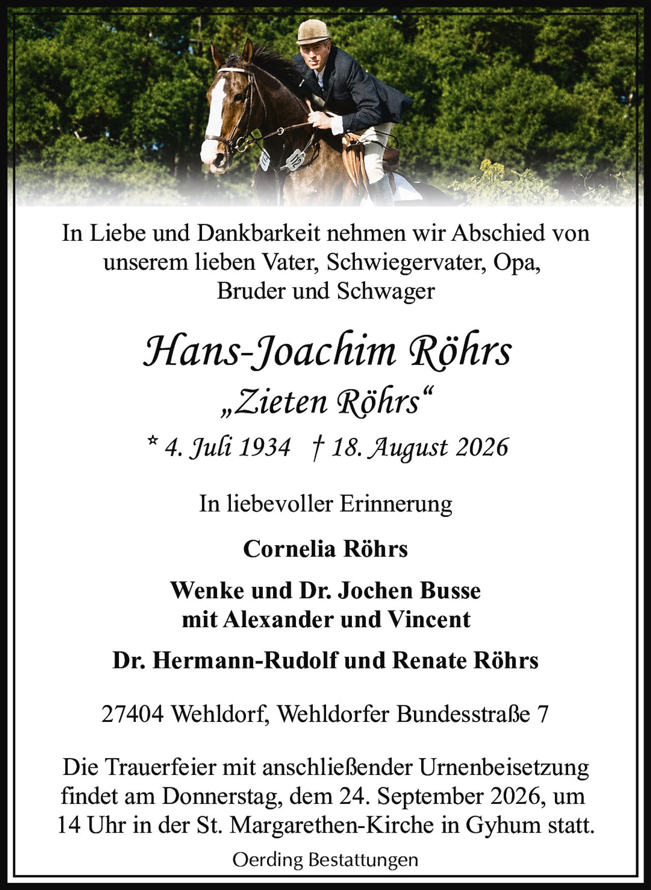<p><strong>In Liebe und Dankbarkeit nehmen wir Abschied von unserem lieben Vater, Schwiegervater, Opa, Bruder und Schwager</strong></p><p><strong>Hans-Joachim Röhrs</strong><br/>„Zieten Röhrs"<br/>* 4. Juli 1934 † 18. August 2026</p><p><strong>In liebevoller Erinnerung</strong><br/>Cornelia Röhrs</p><p>Wenke und Dr. Jochen Busse<br/>mit Alexander und Vincent</p><p>Dr. Hermann-Rudolf und Renate Röhrs</p><p>27404 Wehldorf, Wehldorfer Bundesstraße 7</p><p>Die Trauerfeier mit anschließender Urnenbeisetzung findet am Donnerstag, dem 24. September 2026, um 14 Uhr in der St. Margarethen-Kirche in Gyhum statt.</p><p>Oerding Bestattungen</p>