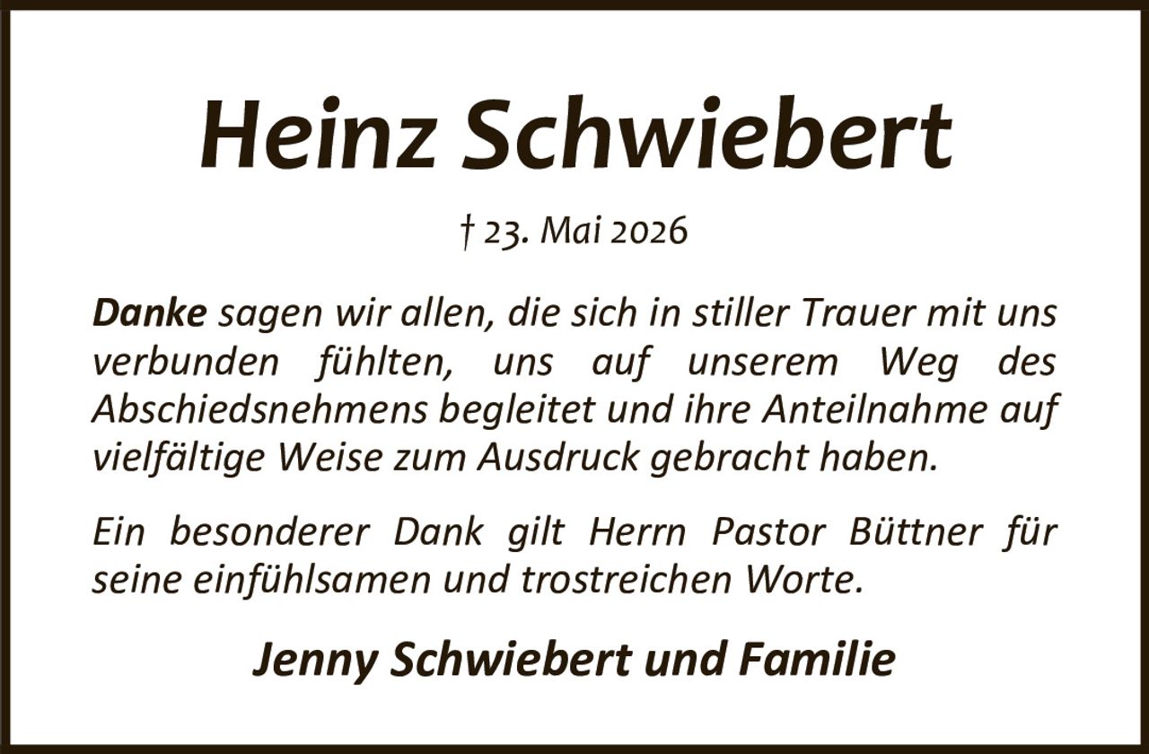 <p><strong>Heinz Schwiebert</strong><br/>† 23. Mai 2026</p><p>Danke sagen wir allen, die sich in stiller Trauer mit uns verbunden fühlten, uns auf unserem Weg des Abschiedsnehmens begleitet und ihre Anteilnahme auf vielfältige Weise zum Ausdruck gebracht haben.</p><p>Ein besonderer Dank gilt Herrn Pastor Büttner für seine einfühlsamen und trostreichen Worte.</p><p><i>Jenny Schwiebert und Familie</i></p>