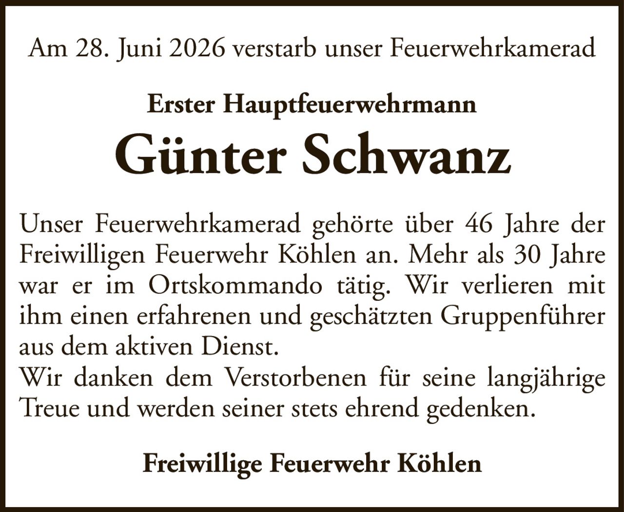 Am 28. Juni 2026 verstarb unser FeuerwehrkameradErster HauptfeuerwehrmannGünter SchwanzFreiwillige Feuerwehr KöhlenUnser Feuerwehrkamerad gehörte über 46 Jahre der Freiwilligen Feuerwehr Köhlen an. Mehr als 30 Jahre war er im Ortskommando tätig. Wir verlieren mit ihm einen erfahrenen und geschätzten Gruppenführer aus dem aktiven Dienst.Wir danken dem Verstorbenen für seine langjährige Treue und werden seiner stets ehrend gedenken.