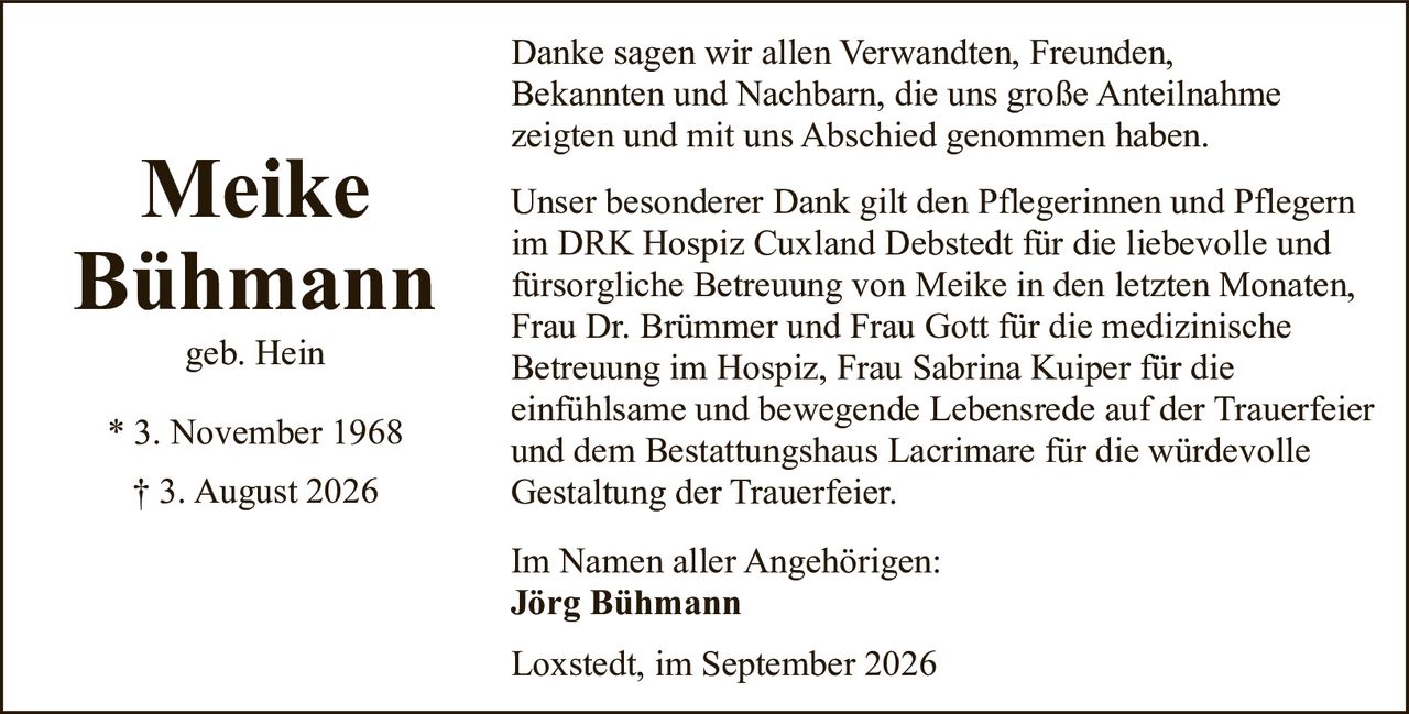 <p><strong>Meike Bühmann</strong><br>geb. Hein<br>* 3. November 1968<br>† 3. August 2026</p><p>Danke sagen wir allen Verwandten, Freunden, Bekannten und Nachbarn, die uns große Anteilnahme zeigten und mit uns Abschied genommen haben.</p><p>Unser besonderer Dank gilt den Pflegerinnen und Pflegern im DRK Hospiz Cuxland Debstedt für die liebevolle und fürsorgliche Betreuung von Meike in den letzten Monaten, Frau Dr. Brümmer und Frau Gott für die medizinische Betreuung im Hospiz, Frau Sabrina Kuiper für die einfühlsame und bewegende Lebensrede auf der Trauerfeier und dem Bestattungshaus Lacrimare für die würdevolle Gestaltung der Trauerfeier.</p><p>Im Namen aller Angehörigen:<br><strong>Jörg Bühmann</strong></p><p>Loxstedt, im September 2026</p>