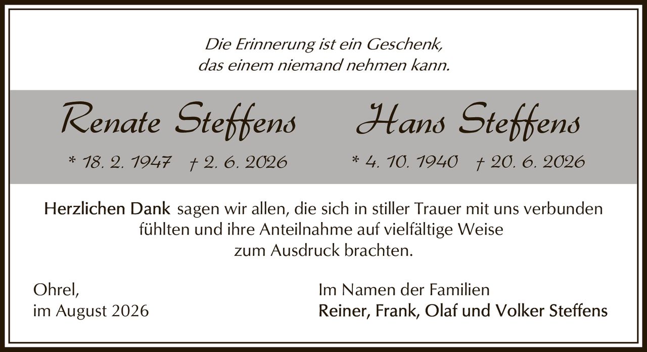 <p><i>Die Erinnerung ist ein Geschenk, das einem niemand nehmen kann.</i></p>

<p><strong>Renate Steffens</strong><br/>
* 18. 2. 1947 † 2. 6. 2026</p>

<p><strong>Hans Steffens</strong><br/>
* 4. 10. 1940 † 20. 6. 2026</p>

<p><strong>Herzlichen Dank</strong> sagen wir allen, die sich in stiller Trauer mit uns verbunden fühlten und ihre Anteilnahme auf vielfältige Weise zum Ausdruck brachten.</p>

<p>Ohrel,<br/>
im August 2026</p>

<p>Im Namen der Familien<br/>
Reiner, Frank, Olaf und Volker Steffens</p>