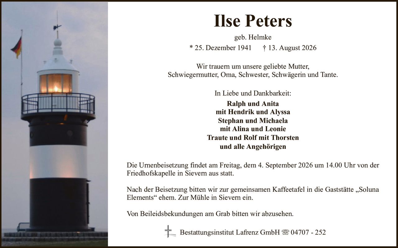 Ilse Petersgeb. Helmke* 25. Dezember 1941† 13. August 2026In Liebe und Dankbarkeit:Ralph und Anitamit Hendrik und AlyssaStephan und Michaelamit Alina und LeonieTraute und Rolf mit Thorstenund alle AngehörigenDie Urnenbeisetzung findet am Freitag, dem 4. September 2026 um 14.00 Uhr von der Friedhofskapelle in Sievern aus statt.Nach der Beisetzung bitten wir zur gemeinsamen Kaffeetafel in die Gaststätte „Soluna Elements“ ehem. Zur Mühle in Sievern ein.Von Beileidsbekundungen am Grab bitten wir abzusehen.Wir trauern um unsere geliebte Mutter,Schwiegermutter, Oma, Schwester, Schwägerin und Tante.Bestattungsinstitut Lafrenz GmbH04707 - 252