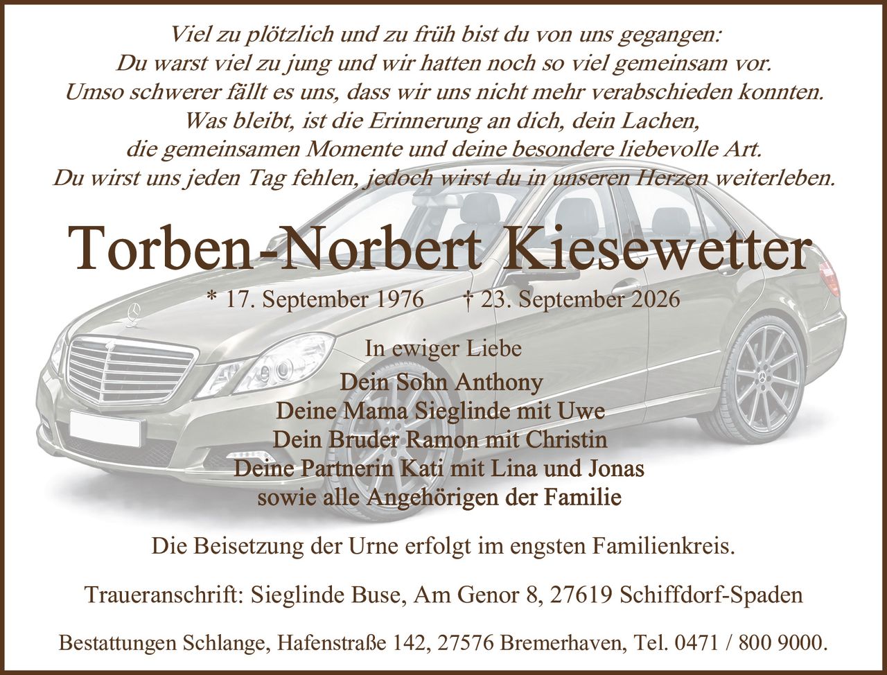 <p><i>Viel zu plötzlich und zu früh bist du von uns gegangen:<br>Du warst viel zu jung und wir hatten noch so viel gemeinsam vor.<br>Umso schwerer fällt es uns, dass wir uns nicht mehr verabschieden konnten.<br>Was bleibt, ist die Erinnerung an dich, dein Lachen,<br>die gemeinsamen Momente und deine besondere liebevolle Art.<br>Du wirst uns jeden Tag fehlen, jedoch wirst du in unseren Herzen weiterleben.</i></p><p><strong>* 17. September 1976 † 23. September 2026</strong></p><p><i>In ewiger Liebe</i><br>Dein Sohn Anthony<br>Deine Mama Sieglinde mit Uwe<br>Dein Bruder Ramon mit Christin<br>Deine Partnerin Kati mit Lina und Jonas<br>sowie alle Angehörigen der Familie</p><p>Die Beisetzung der Urne erfolgt im engsten Familienkreis.</p><p>Traueranschrift: Sieglinde Buse, Am Genor 8, 27619 Schiffdorf-Spaden</p><p>Bestattungen Schlange, Hafenstraße 142, 27576 Bremerhaven, Tel. 0471 / 800 9000.</p>