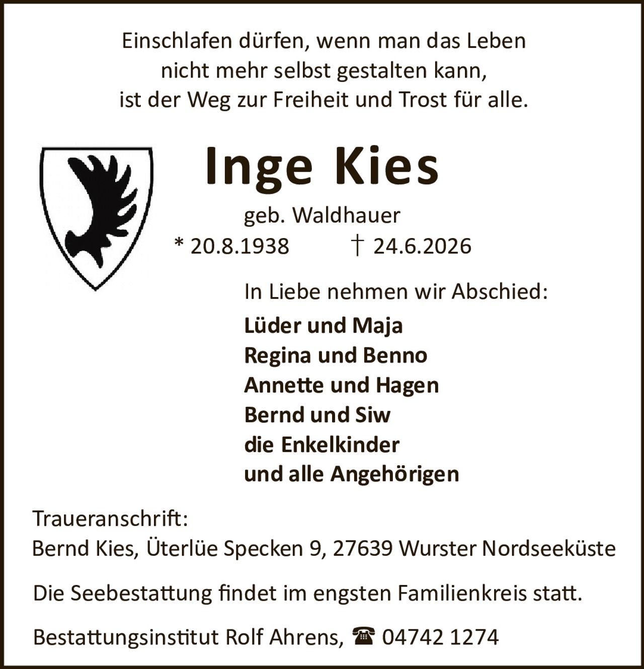 <p>Einschlafen dürfen, wenn man das Leben nicht mehr selbst gestalten kann, ist der Weg zur Freiheit und Trost für alle.</p><p><strong>Inge Kies</strong><br>geb. Waldhauer<br>* 20.8.1938 † 24.6.2026</p><p>In Liebe nehmen wir Abschied:<br><strong>Lüder und Maja</strong><br><strong>Regina und Benno</strong><br><strong>Annette und Hagen</strong><br><strong>Bernd und Siw</strong><br>die Enkelkinder<br>und alle Angehörigen</p><p><strong>Traueranschrift:</strong><br>Bernd Kies, Üterlüe Specken 9, 27639 Wurster Nordseeküste</p><p>Die Seebestattung findet im engsten Familienkreis statt.</p><p>Bestattungsinstitut Rolf Ahrens, 04742 1274</p>