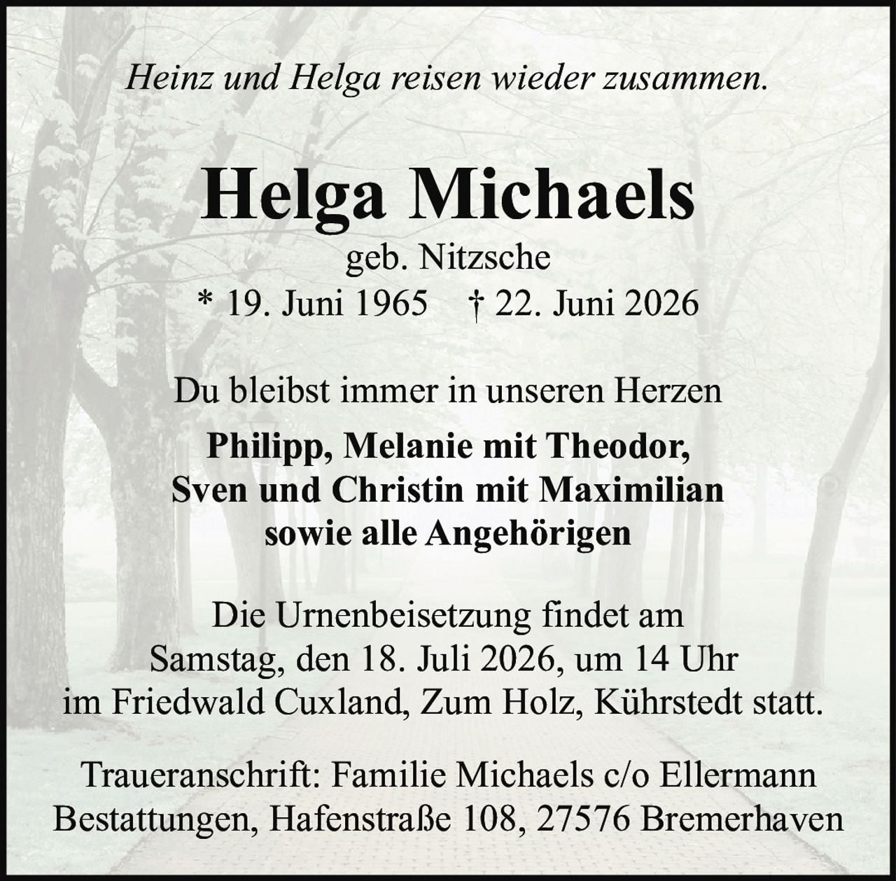 <p><i>Heinz und Helga reisen wieder zusammen.</i></p>

<p><strong>Helga Michaels</strong><br>geb. Nitzsche<br>* 19. Juni 1965 † 22. Juni 2026</p>

<p>Du bleibst immer in unseren Herzen</p>

<p><strong>Philipp, Melanie mit Theodor,<br>Sven und Christin mit Maximilian<br>sowie alle Angehörigen</strong></p>

<p>Die Urnenbeisetzung findet am<br>Samstag, den 18. Juli 2026, um 14 Uhr<br>im Friedwald Cuxland, Zum Holz, Kührstedt statt.</p>

<p>Traueranschrift: Familie Michaels c/o Ellermann<br>Bestattungen, Hafenstraße 108, 27576 Bremerhaven</p>
