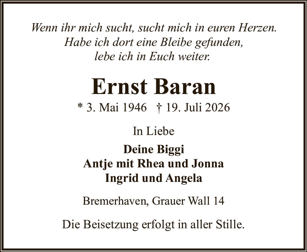 <p><i>Wenn ihr mich sucht, sucht mich in euren Herzen. Habe ich dort eine Bleibe gefunden, lebe ich in Euch weiter.</i></p><p><strong>Ernst Baran</strong><br>* 3. Mai 1946  † 19. Juli 2026</p><p>In Liebe<br><strong>Deine Biggi<br>Antje mit Rhea und Jonna<br>Ingrid und Angela</strong></p><p>Bremerhaven, Grauer Wall 14</p><p>Die Beisetzung erfolgt in aller Stille.</p>