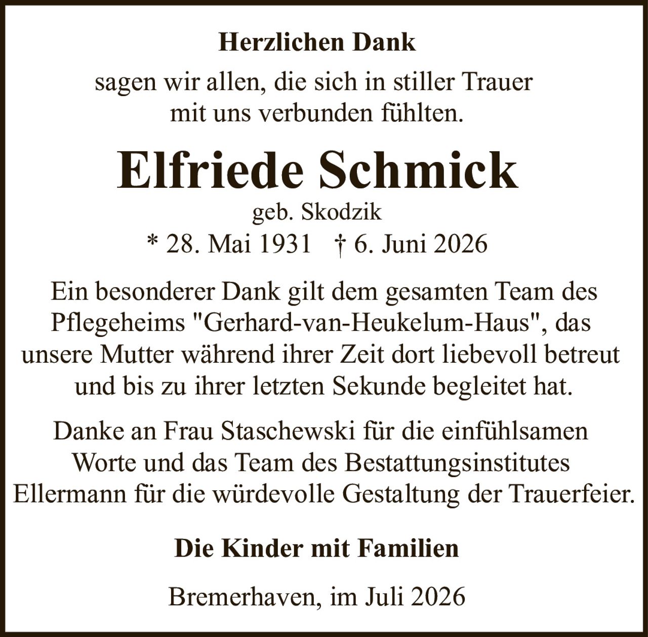 <p><strong>Herzlichen Dank</strong></p>
<p>sagen wir allen, die sich in stiller Trauer mit uns verbunden fühlten.</p>
<p><strong>Elfriede Schmick</strong><br/>geb. Skodzik<br/>* 28. Mai 1931 † 6. Juni 2026</p>
<p>Ein besonderer Dank gilt dem gesamten Team des Pflegeheims "Gerhard-van-Heukelum-Haus", das unsere Mutter während ihrer Zeit dort liebevoll betreut und bis zu ihrer letzten Sekunde begleitet hat.</p>
<p>Danke an Frau Staschewski für die einfühlsamen Worte und das Team des Bestattungsinstitutes Ellermann für die würdevolle Gestaltung der Trauerfeier.</p>
<p><strong>Die Kinder mit Familien</strong></p>
<p>Bremerhaven, im Juli 2026</p>