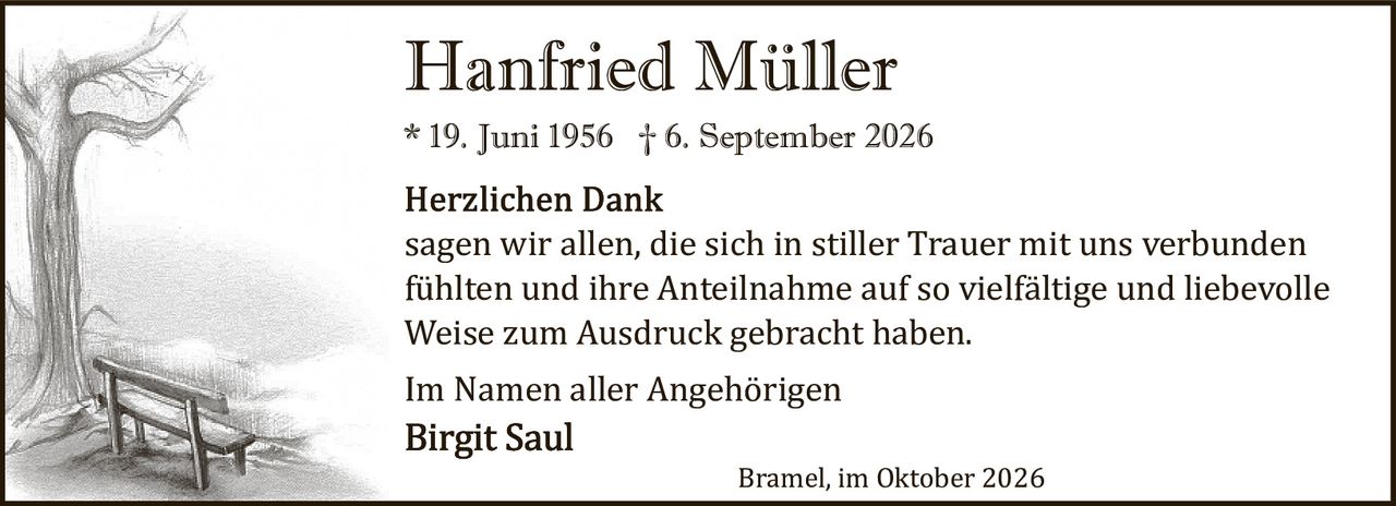 <p><strong>Hanfried Müller</strong><br>* 19. Juni 1956 † 6. September 2026</p><p><strong>Herzlichen Dank</strong><br>sagen wir allen, die sich in stiller Trauer mit uns verbunden fühlten und ihre Anteilnahme auf so vielfältige und liebevolle Weise zum Ausdruck gebracht haben.</p><p>Im Namen aller Angehörigen<br><strong>Birgit Saul</strong></p><p>Bramel, im Oktober 2026</p>