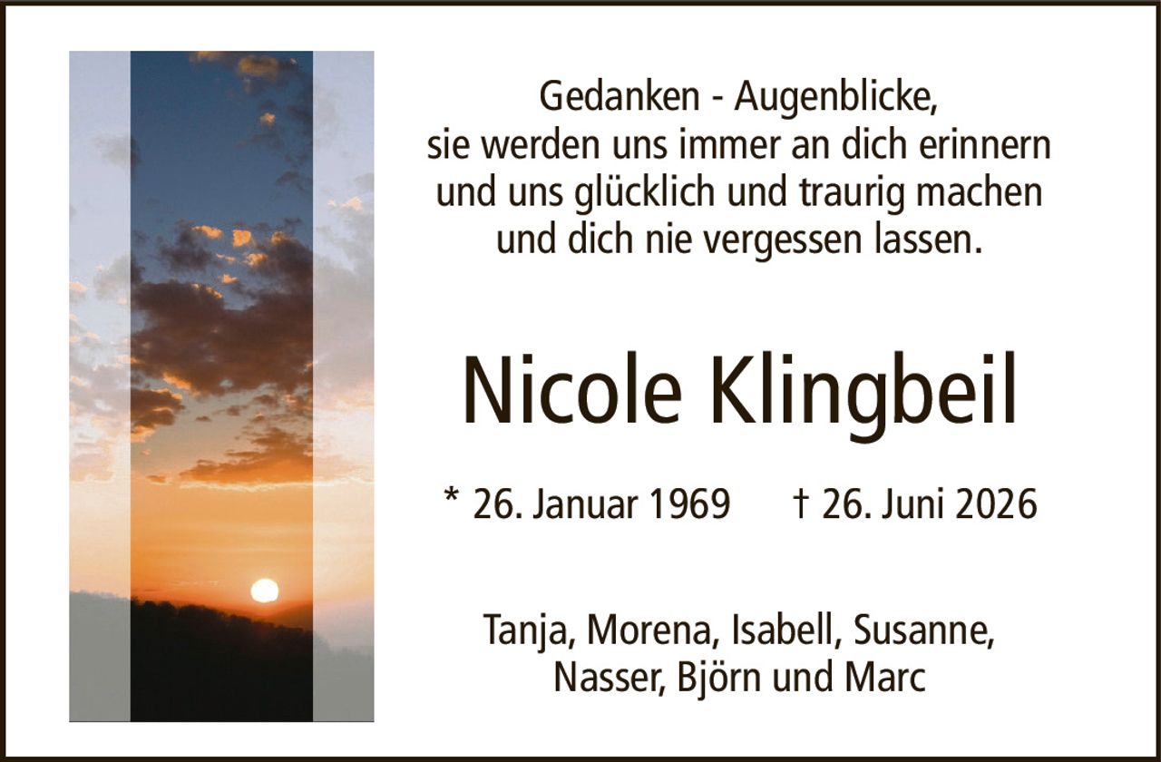 Gedanken - Augenblicke,sie werden uns immer an dich erinnernund uns glücklich und traurig machenund dich nie vergessen lassen.Nicole Klingbeil* 26. Januar 1969† 26. Juni 2026Tanja, Morena, Isabell, Susanne,Nasser, Björn und Marc