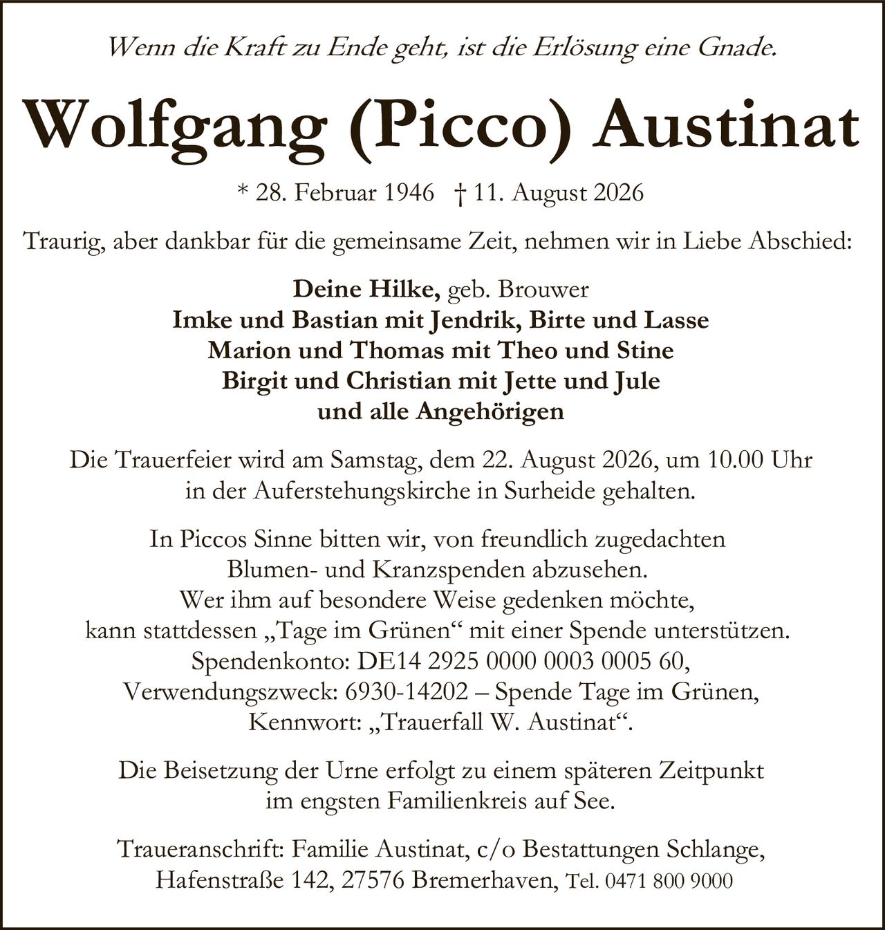 <p><i>Wenn die Kraft zu Ende geht, ist die Erlösung eine Gnade.</i></p>

<p><strong>Wolfgang (Picco) Austinat</strong><br>
* 28. Februar 1946 † 11. August 2026</p>

<p>Traurig, aber dankbar für die gemeinsame Zeit, nehmen wir in Liebe Abschied:</p>

<p><strong>Deine Hilke,</strong> geb. Brouwer<br>
<strong>Imke und Bastian</strong> mit Jendrik, Birte und Lasse<br>
<strong>Marion und Thomas</strong> mit Theo und Stine<br>
<strong>Birgit und Christian</strong> mit Jette und Jule<br>
und alle Angehörigen</p>

<p>Die Trauerfeier wird am Samstag, dem 22. August 2026, um 10.00 Uhr in der Auferstehungskirche in Surheide gehalten.</p>

<p>In Piccos Sinne bitten wir, von freundlich zugedachten Blumen- und Kranzspenden abzusehen. Wer ihm auf besondere Weise gedenken möchte, kann stattdessen „Tage im Grünen" mit einer Spende unterstützen.<br>
Spendenkonto: DE14 2925 0000 0003 0005 60,<br>
Verwendungszweck: 6930-14202 – Spende Tage im Grünen,<br>
Kennwort: „Trauerfall W. Austinat".</p>

<p>Die Beisetzung der Urne erfolgt zu einem späteren Zeitpunkt im engsten Familienkreis auf See.</p>

<p>Traueranschrift: Familie Austinat, c/o Bestattungen Schlange, Hafenstraße 142, 27576 Bremerhaven, Tel. 0471 800 9000</p>