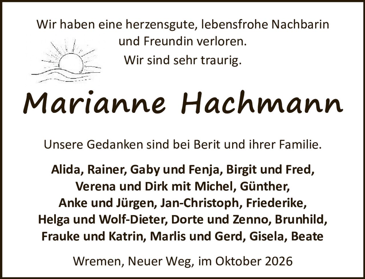 <p>Wir haben eine herzensgute, lebensfrohe Nachbarin und Freundin verloren.</p><p>Wir sind sehr traurig.</p><p><strong>Marianne Hachmann</strong></p><p>Unsere Gedanken sind bei Berit und ihrer Familie.</p><p><strong>Alida, Rainer, Gaby und Fenja, Birgit und Fred, Verena und Dirk mit Michel, Günther, Anke und Jürgen, Jan-Christoph, Friederike, Helga und Wolf-Dieter, Dorte und Zenno, Brunhild, Frauke und Katrin, Marlis und Gerd, Gisela, Beate</strong></p><p>Wremen, Neuer Weg, im Oktober 2026</p>