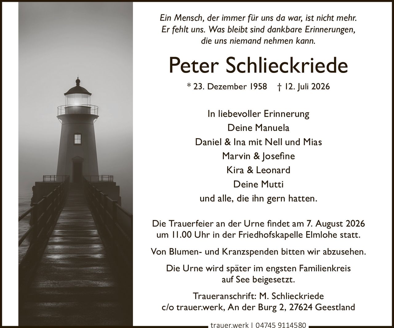 <p><i>Ein Mensch, der immer für uns da war, ist nicht mehr.<br>Er fehlt uns. Was bleibt sind dankbare Erinnerungen,<br>die uns niemand nehmen kann.</i></p><p><strong>In liebevoller Erinnerung</strong><br>Deine Manuela<br>Daniel & Ina mit Nell und Mias<br>Marvin & Josefine<br>Kira & Leonard<br>Deine Mutti<br>und alle, die ihn gern hatten.</p><p>Die Trauerfeier an der Urne findet am 7. August 2026<br>um 11.00 Uhr in der Friedhofskapelle Elmlohe statt.</p><p>Von Blumen- und Kranzspenden bitten wir abzusehen.</p><p>Die Urne wird später im engsten Familienkreis<br>auf See beigesetzt.</p><p>Traueranschrift: M. Schlieckriede<br>c/o trauer.werk, An der Burg 2, 27624 Geestland</p>