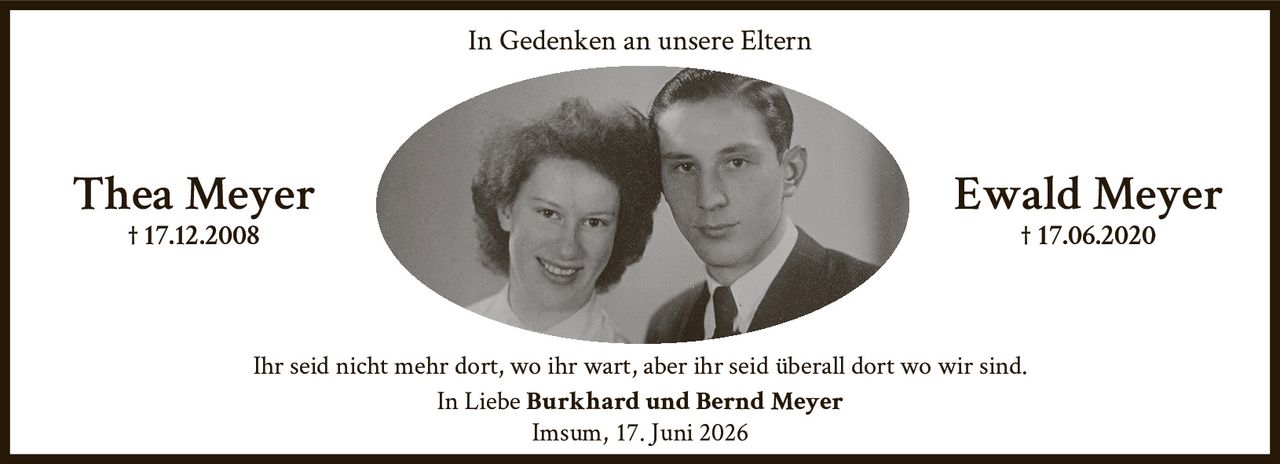 <p><strong>In Gedenken an unsere Eltern</strong></p>
<p>Ihr seid nicht mehr dort, wo ihr wart, aber ihr seid überall dort wo wir sind.</p>
<p>In Liebe <strong>Burkhard und Bernd Meyer</strong></p>
<p>Imsum, 17. Juni 2026</p>
<p><strong>Ewald Meyer</strong><br>† 17.06.2020</p>
<p><strong>Thea Meyer</strong><br>† 17.12.2008</p>