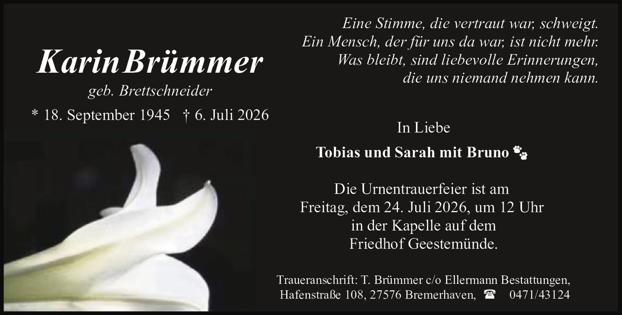 <p>Eine Stimme, die vertraut war, schweigt.<br />Ein Mensch, der für uns da war, ist nicht mehr.<br />Was bleibt, sind liebevolle Erinnerungen,<br />die uns niemand nehmen kann.</p>

<p><strong>Karin Brümmer</strong><br />geb. Brettschneider<br />* 18. September 1945 † 6. Juli 2026</p>

<p><i>In Liebe</i></p>

<p>Tobias und Sarah mit Bruno</p>

<p>Die Urnentrauerfeier ist am<br />Freitag, dem 24. Juli 2026, um 12 Uhr<br />in der Kapelle auf dem<br />Friedhof Geestemünde.</p>

<p>Traueranschrift: T. Brümmer c/o Ellermann Bestattungen,<br />Hafenstraße 108, 27576 Bremerhaven, ☎ 0471/43124</p>