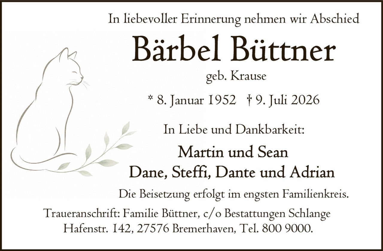 <p>In liebevoller Erinnerung nehmen wir Abschied</p>

<p><strong>Bärbel Büttner</strong></p>

<p>geb. Krause</p>

<p>* 8. Januar 1952 † 9. Juli 2026</p>

<p>In Liebe und Dankbarkeit:</p>

<p>Martin und Sean<br>Dane, Steffi, Dante und Adrian</p>

<p>Die Beisetzung erfolgt im engsten Familienkreis.</p>

<p>Traueranschrift: Familie Büttner, c/o Bestattungen Schlange<br>Hafenstr. 142, 27576 Bremerhaven, Tel. 800 9000.</p>
