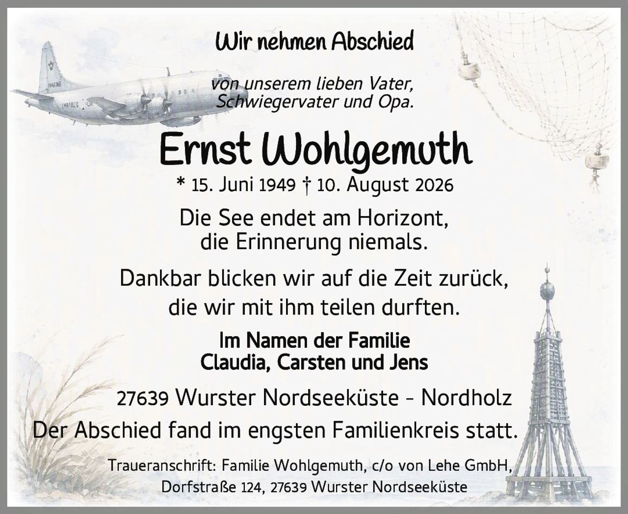 <p><strong>Wir nehmen Abschied</strong></p>
<p><i>von unserem lieben Vater, Schwiegervater und Opa.</i></p>
<p><strong>Ernst Wohlgemuth</strong><br>
* 15. Juni 1949 † 10. August 2026</p>
<p>Die See endet am Horizont,<br>
die Erinnerung niemals.</p>
<p>Dankbar blicken wir auf die Zeit zurück,<br>
die wir mit ihm teilen durften.</p>
<p><strong>Im Namen der Familie</strong><br>
Claudia, Carsten und Jens</p>
<p>27639 Wurster Nordseeküste – Nordholz</p>
<p>Der Abschied fand im engsten Familienkreis statt.</p>
<p>Traueranschrift: Familie Wohlgemuth, c/o von Lehe GmbH,<br>
Dorfstraße 124, 27639 Wurster Nordseeküste</p>
