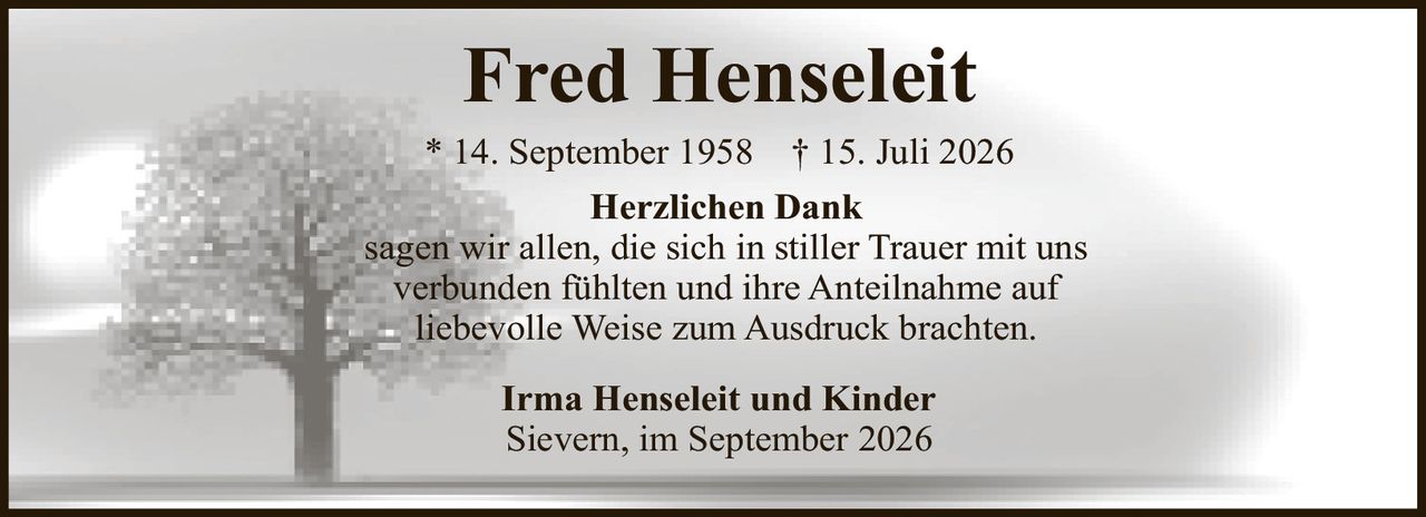 <p><strong>Fred Henseleit</strong><br />* 14. September 1958 † 15. Juli 2026</p><p><strong>Herzlichen Dank</strong></p><p>sagen wir allen, die sich in stiller Trauer mit uns verbunden fühlten und ihre Anteilnahme auf liebevolle Weise zum Ausdruck brachten.</p><p><strong>Irma Henseleit und Kinder</strong><br />Sievern, im September 2026</p>