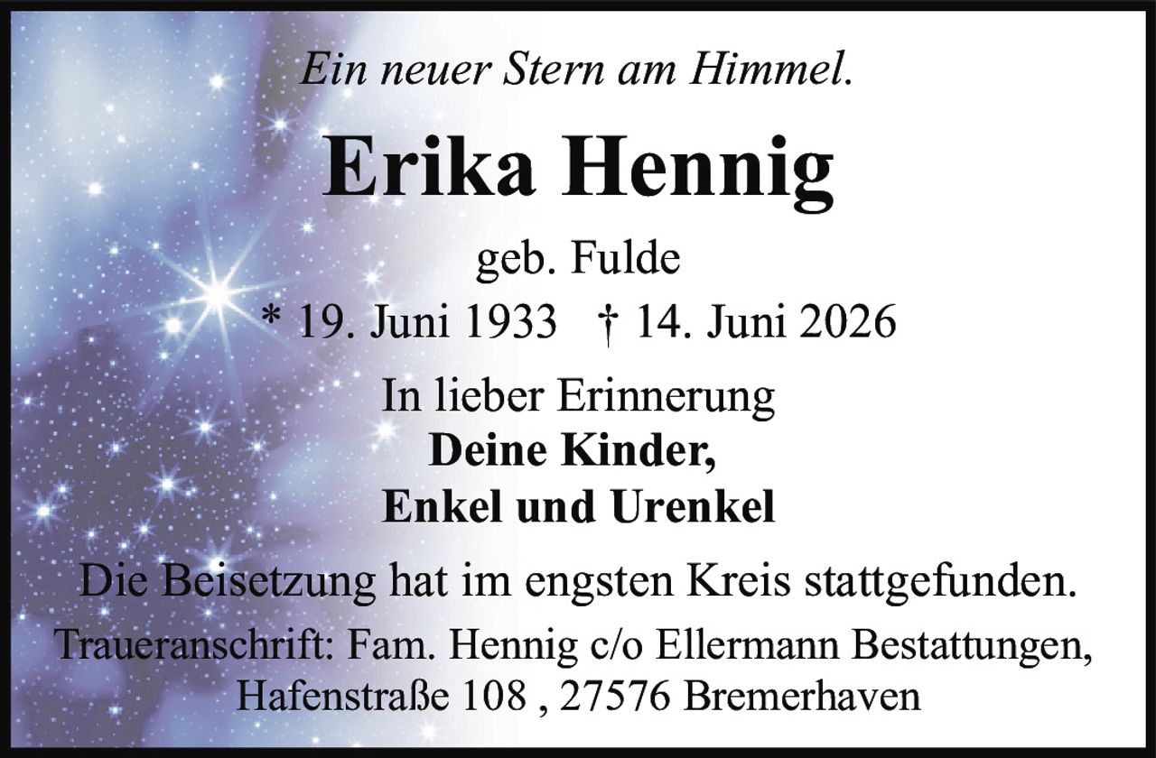 <p><i>Ein neuer Stern am Himmel.</i></p>
<p><strong>Erika Hennig</strong></p>
<p>geb. Fulde</p>
<p>* 19. Juni 1933 † 14. Juni 2026</p>
<p>In lieber Erinnerung</p>
<p><strong>Deine Kinder,<br/>Enkel und Urenkel</strong></p>
<p>Die Beisetzung hat im engsten Kreis stattgefunden.</p>
<p>Traueranschrift: Fam. Hennig c/o Ellermann Bestattungen,<br/>Hafenstraße 108, 27576 Bremerhaven</p>