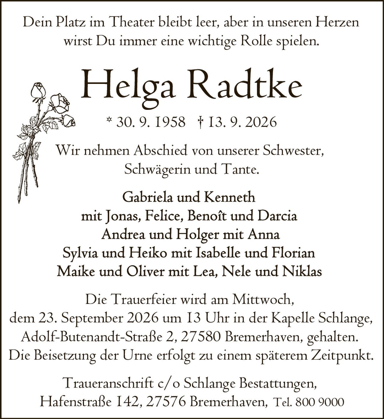 <p>Dein Platz im Theater bleibt leer, aber in unseren Herzen wirst Du immer eine wichtige Rolle spielen.</p>

<p><strong>Helga Radtke</strong><br>* 30. 9. 1958 † 13. 9. 2026</p>

<p>Wir nehmen Abschied von unserer Schwester, Schwägerin und Tante.</p>

<p>Gabriela und Kenneth<br>mit Jonas, Felice, Benoft und Darcia<br>Andrea und Holger mit Anna<br>Sylvia und Heiko mit Isabelle und Florian<br>Maike und Oliver mit Lea, Nele und Niklas</p>

<p>Die Trauerfeier wird am Mittwoch, dem 23. September 2026 um 13 Uhr in der Kapelle Schlange, Adolf-Butenandt-Straße 2, 27580 Bremerhaven, gehalten. Die Beisetzung der Urne erfolgt zu einem späterem Zeitpunkt.</p>

<p>Traueranschrift c/o Schlange Bestattungen, Hafenstraße 142, 27576 Bremerhaven, Tel. 800 9000</p>
