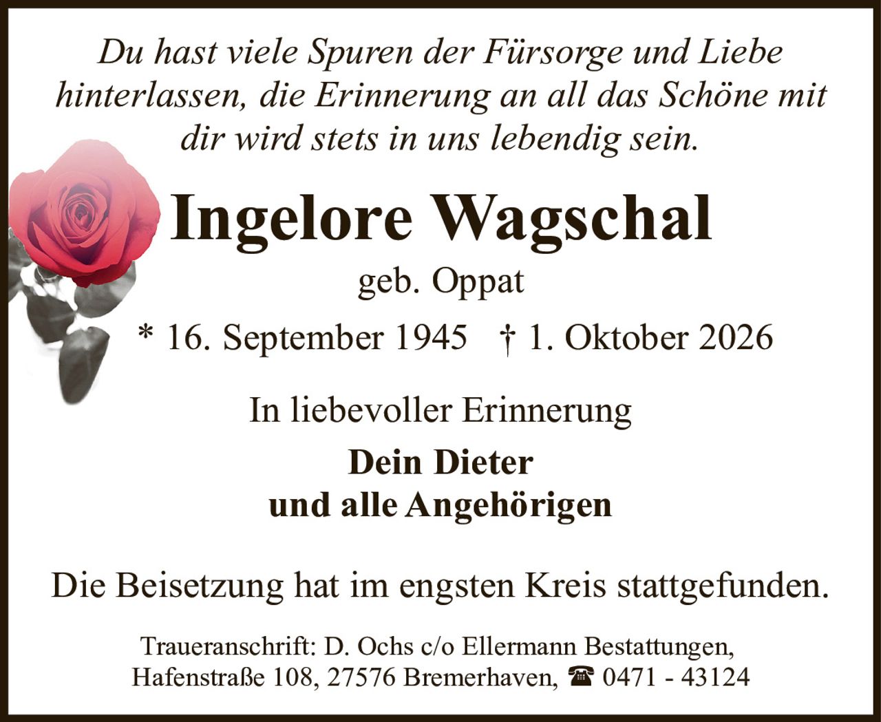 <p><i>Du hast viele Spuren der Fürsorge und Liebe hinterlassen, die Erinnerung an all das Schöne mit dir wird stets in uns lebendig sein.</i></p><p><strong>Ingelore Wagschal</strong><br>geb. Oppat<br>* 16. September 1945 † 1. Oktober 2026</p><p>In liebevoller Erinnerung<br><strong>Dein Dieter</strong><br>und alle Angehörigen</p><p>Die Beisetzung hat im engsten Kreis stattgefunden.</p><p>Traueranschrift: D. Ochs c/o Ellermann Bestattungen, Hafenstraße 108, 27576 Bremerhaven, ☎ 0471 - 43124</p>