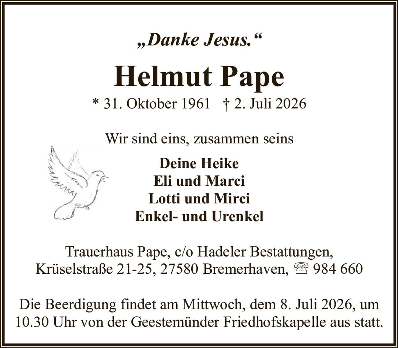 <p><i>„Danke Jesus."</i></p>
<p><strong>Helmut Pape</strong></p>
<p>* 31. Oktober 1961 † 2. Juli 2026</p>
<p>Wir sind eins, zusammen seins</p>
<p>Deine Heike<br/>Eli und Marci<br/>Lotti und Mirci<br/>Enkel- und Urenkel</p>
<p>Trauerhaus Pape, c/o Hadeler Bestattungen,<br/>Krüselstraße 21-25, 27580 Bremerhaven, ☎ 984 660</p>
<p>Die Beerdigung findet am Mittwoch, dem 8. Juli 2026, um 10.30 Uhr von der Geestemünder Friedhofskapelle aus statt.</p>
