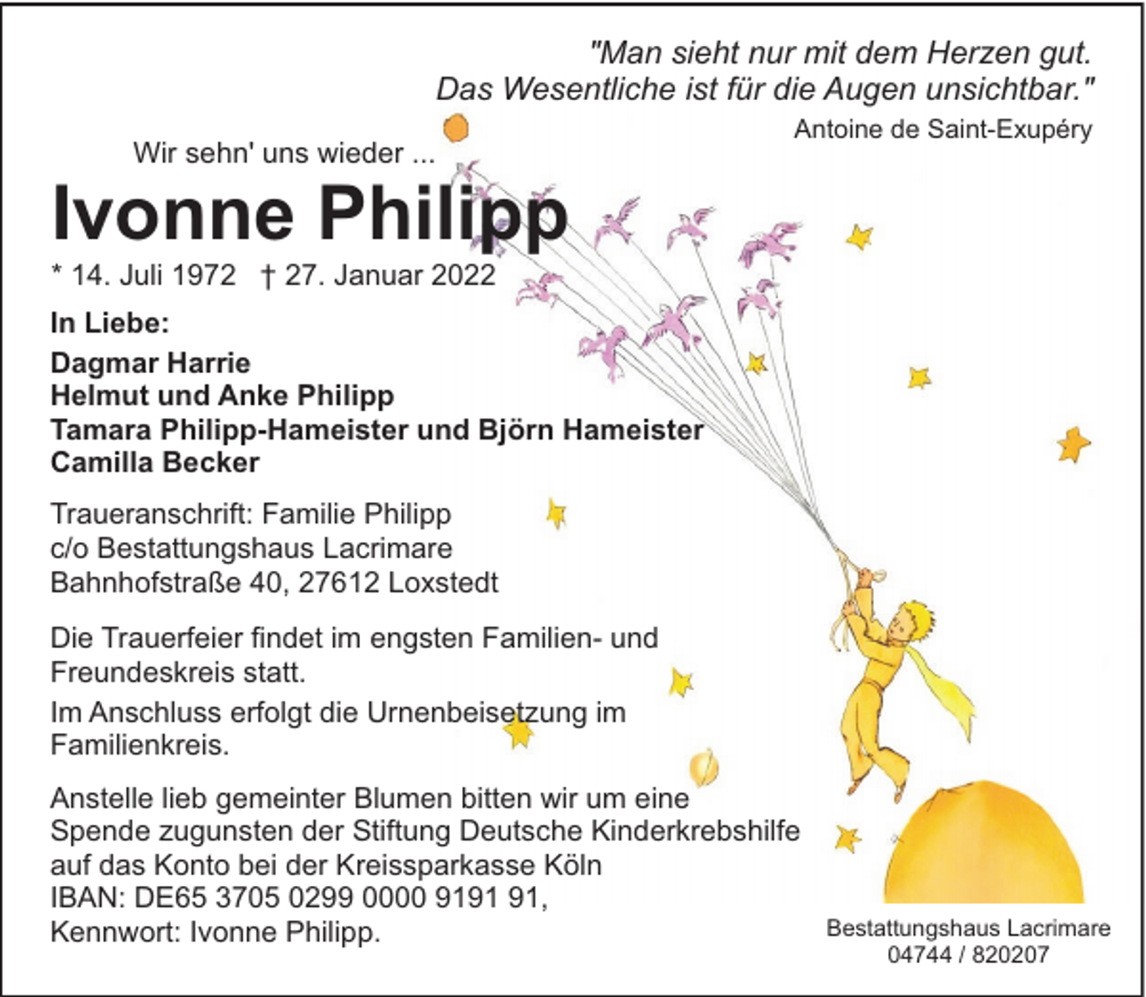 <p>"Man sieht nur mit dem Herzen gut.<br />Das Wesentliche ist für die Augen unsichtbar."<br />Wir sehn' uns wieder ...</p><p>Antoine de Saint-Exupéry</p><p>Ivonne Philipp<br />* 14. Juli 1972 † 27. Januar 2022</p><p>In Liebe:<br />Dagmar Harrie<br />Helmut und Anke Philipp<br />Tamara Philipp-Hameister und Björn Hameister<br />Camilla Becker<br />Traueranschrift: Familie Philipp<br />c/o Bestattungshaus Lacrimare<br />Bahnhofstraße 40, 27612 Loxstedt<br />Die Trauerfeier findet im engsten Familien- und<br />Freundeskreis statt.<br />Im Anschluss erfolgt die Urnenbeisetzung im<br />Familienkreis.<br />Anstelle lieb gemeinter Blumen bitten wir um eine<br />Spende zugunsten der Stiftung Deutsche Kinderkrebshilfe<br />auf das Konto bei der Kreissparkasse Köln<br />IBAN: DE65 3705 0299 0000 91,<br />Kennwort: Ivonne Philipp.</p><p>Bestattungshaus Lacrimare<br />04744 / 820207</p>