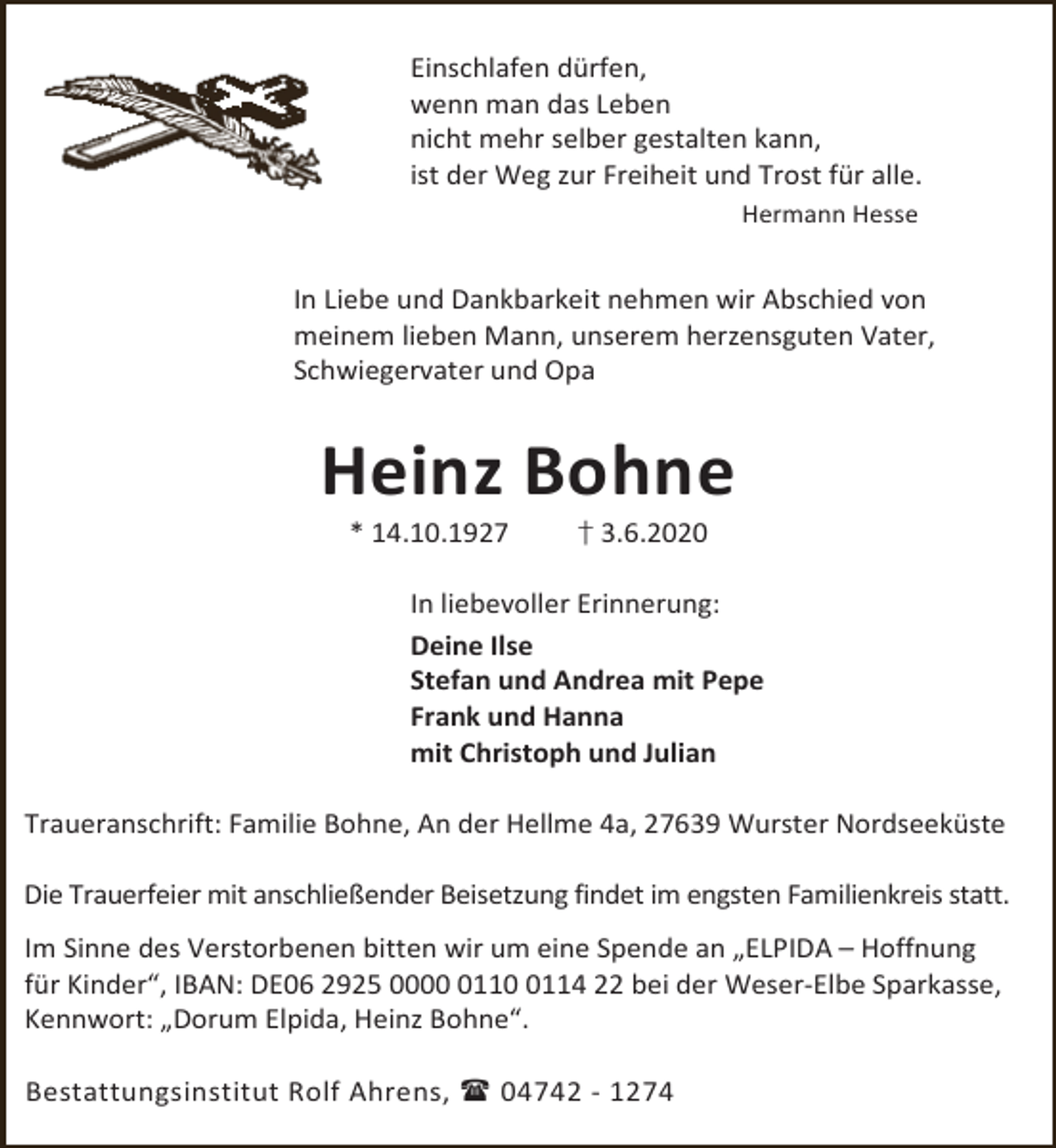 <p>Einschlafen dürfen,<br />wenn man das Leben<br />nicht mehr selber gestalten kann,<br />ist der Weg zur Freiheit und Trost für alle.<br />Hermann Hesse</p><p>In Liebe und Dankbarkeit nehmen wir Abschied von<br />meinem lieben Mann, unserem herzensguten Vater,<br />Schwiegervater und Opa</p><p>Heinz Bohne<br />* 14.10.1927</p><p>† 3.6.2020</p><p>In liebevoller Erinnerung:<br />Deine Ilse<br />Stefan und Andrea mit Pepe<br />Frank und Hanna<br />mit Christoph und Julian<br />Traueranschrift: Familie Bohne, An der Hellme 4a, 27639 Wurster Nordseeküste<br />Die Trauerfeier mit anschließender Beisetzung findet im engsten Familienkreis statt.<br />Im Sinne des Verstorbenen bitten wir um eine Spende an „ELPIDA – Hoffnung<br />für Kinder“, IBAN: DE06 2925 00011114 22 bei der Weser-Elbe Sparkasse,<br />Kennwort: „Dorum Elpida, Heinz Bohne“.<br />Bestattungsinstitut Rolf Ahrens,  04742 - 1274</p>