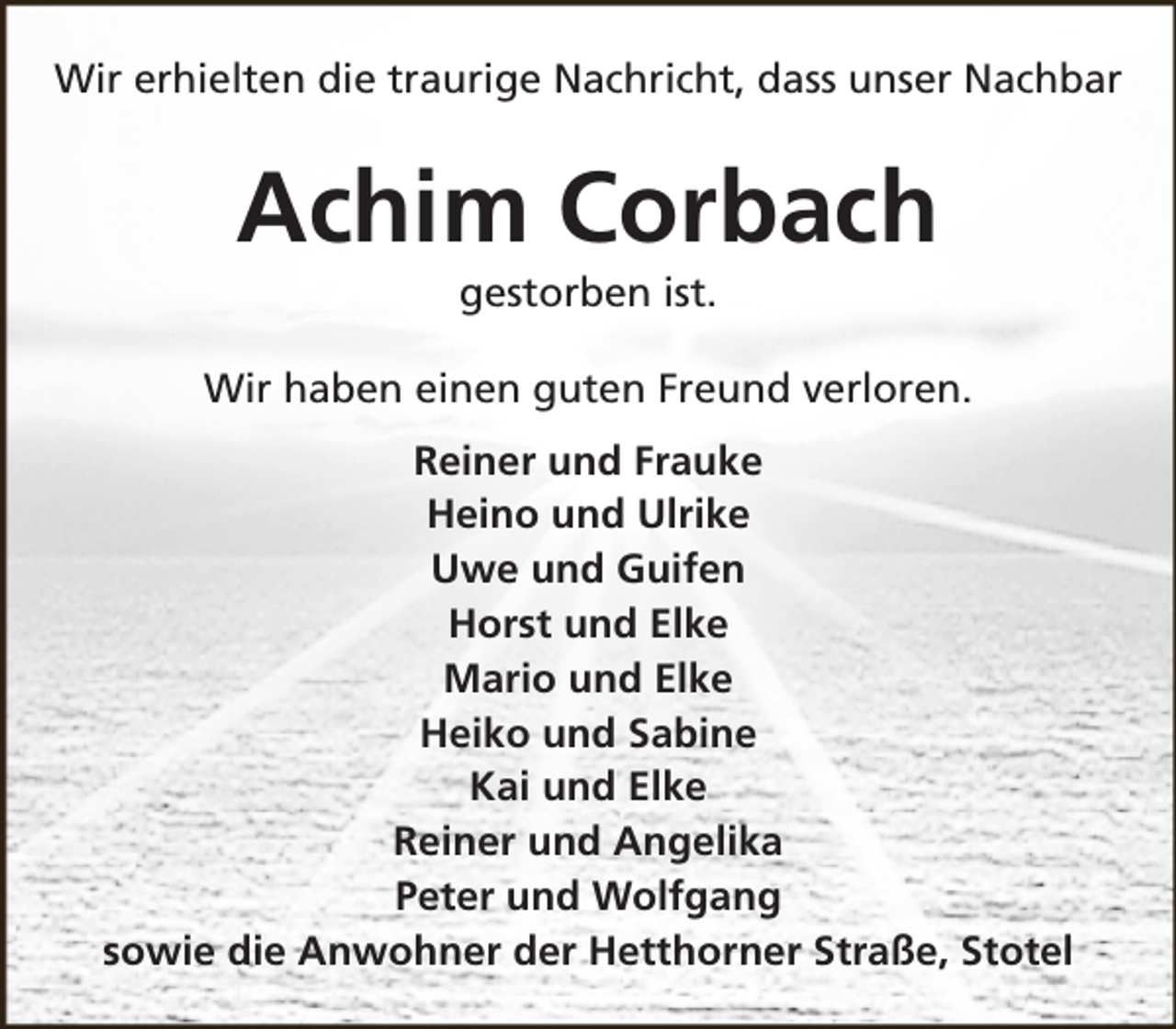 <p>Wir erhielten die traurige Nachricht, dass unser Nachbar</p><p>Achim Corbach<br />gestorben ist.</p><p>Wir haben einen guten Freund verloren.<br />Reiner und Frauke<br />Heino und Ulrike<br />Uwe und Guifen<br />Horst und Elke<br />Mario und Elke<br />Heiko und Sabine<br />Kai und Elke<br />Reiner und Angelika<br />Peter und Wolfgang<br />sowie die Anwohner der Hetthorner Straße, Stotel</p>