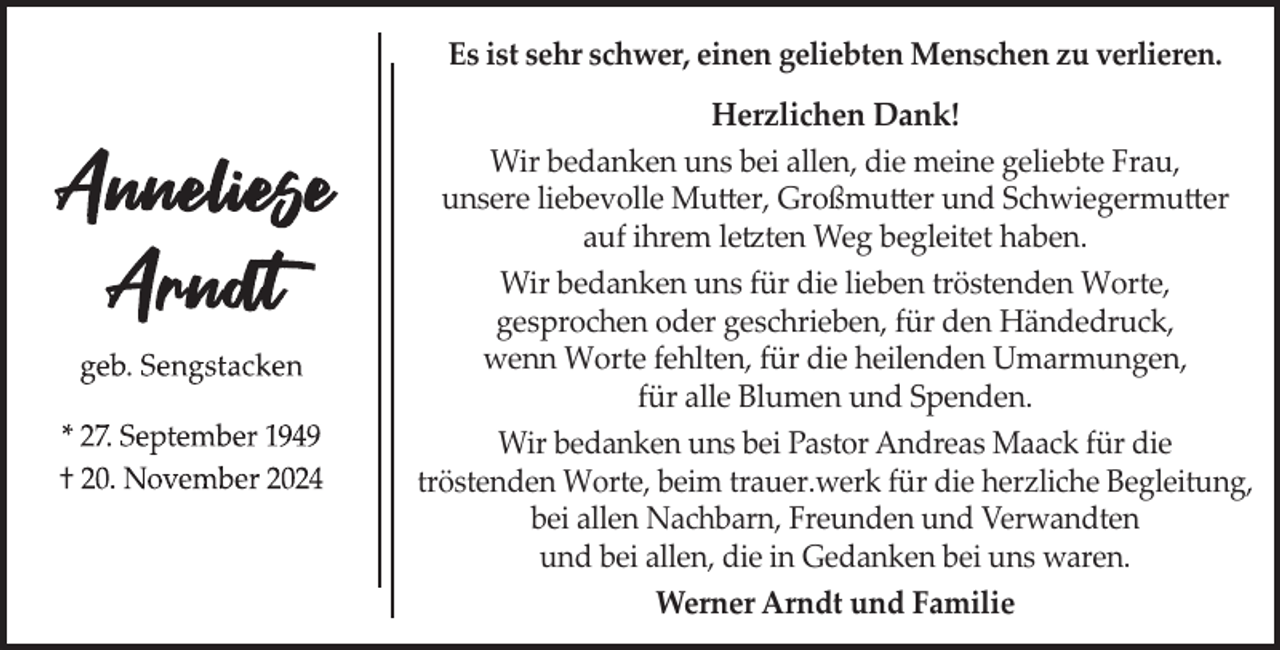 <p>Es ist sehr schwer, einen geliebten Menschen zu verlieren.</p><p>Herzlichen Dank!<br />Wir bedanken uns bei allen, die meine geliebte Frau,<br />unsere liebevolle Mutter, Großmutter und Schwiegermutter<br />auf ihrem letzten Weg begleitet haben.<br />Wir bedanken uns für die lieben tröstenden Worte,<br />gesprochen oder geschrieben, für den Händedruck,<br />wenn Worte fehlten, für die heilenden Umarmungen,<br />für alle Blumen und Spenden.<br />Wir bedanken uns bei Pastor Andreas Maack für die<br />tröstenden Worte, beim trauer.werk für die herzliche Begleitung,<br />bei allen Nachbarn, Freunden und Verwandten<br />und bei allen, die in Gedanken bei uns waren.<br />Werner Arndt und Familie</p>
