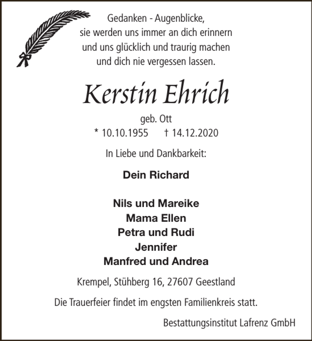 <p>Gedanken - Augenblicke,<br />sie werden uns immer an dich erinnern<br />und uns glücklich und traurig machen<br />und dich nie vergessen lassen.</p><p>Kerstin Ehrich<br />geb. Ott<br />* 10.10.1955 † 14.12.2020<br />In Liebe und Dankbarkeit:<br />Dein Richard<br />Nils und Mareike<br />Mama Ellen<br />Petra und Rudi<br />Jennifer<br />Manfred und Andrea</p><p>Krempel, Stühberg 16, 27607 Geestland<br />Die Trauerfeier findet im engsten Familienkreis statt.<br />Bestattungsinstitut Lafrenz GmbH</p>
