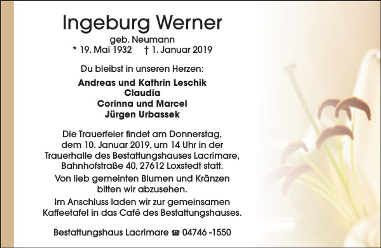 <p>Ingeburg Werner<br />geb. Neumann<br />* 19. Mai 1932 † 1. Januar 2019<br />Du bleibst in unseren Herzen:<br />Andreas und Kathrin Leschik<br />Claudia<br />Corinna und Marcel<br />Jürgen Urbassek<br />Die Trauerfeier findet am Donnerstag,<br />dem 10. Januar 2019, um 14 Uhr in der<br />Trauerhalle des Bestattungshauses Lacrimare,<br />Bahnhofstraße 40, 27612 Loxstedt statt.<br />Von lieb gemeinten Blumen und Kränzen<br />bitten wir abzusehen.<br />Im Anschluss laden wir zur gemeinsamen<br />Kaffeetafel in das Café des Bestattungshauses.<br />Bestattungshaus Lacrimare S 04746 -1550</p>