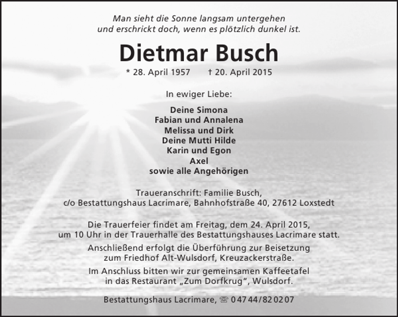 <p>Man sieht die Sonne langsam untergehen<br />und erschrickt doch, wenn es plötzlich dunkel ist.</p>
<p>Dietmar Busch<br />* 28. April 1957</p>
<p>† 20. April 2015</p>
<p>In ewiger Liebe:<br />Deine Simona<br />Fabian und Annalena<br />Melissa und Dirk<br />Deine Mutti Hilde<br />Karin und Egon<br />Axel<br />sowie alle Angehörigen<br />Traueranschrift: Familie Busch,<br />c/o Bestattungshaus Lacrimare, Bahnhofstraße 40, 27612 Loxstedt<br />Die Trauerfeier findet am Freitag, dem 24. April 2015,<br />um 10 Uhr in der Trauerhalle des Bestattungshauses Lacrimare statt.<br />Anschließend erfolgt die Überführung zur Beisetzung<br />zum Friedhof Alt-Wulsdorf, Kreuzackerstraße.<br />Im Anschluss bitten wir zur gemeinsamen Kaffeetafel<br />in das Restaurant „Zum Dorfkrug“, Wulsdorf.<br />Bestattungshaus Lacrimare,  0 47 44 / 82 02 07</p>