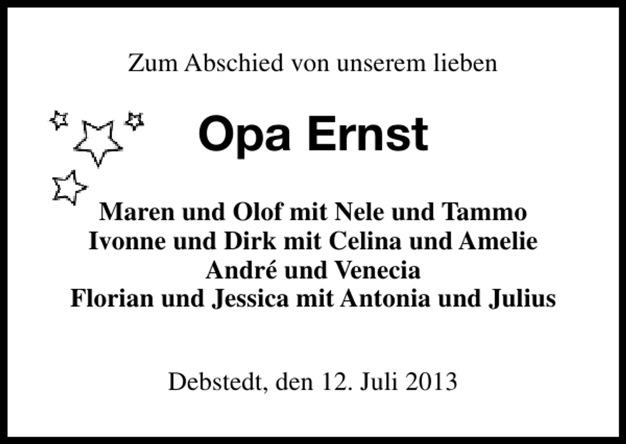 <p>Zum Abschied von unserem lieben</p><p>Opa Ernst<br />Maren und Olof mit Nele und Tammo<br />Ivonne und Dirk mit Celina und Amelie<br />André und Venecia<br />Florian und Jessica mit Antonia und Julius<br />Debstedt, den 12. Juli 2013</p>