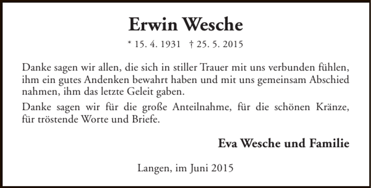 <p>Erwin Wesche<br />* 15. 4. 1931 † 25. 5. 2015</p><p>Danke sagen wir allen, die sich in stiller Trauer mit uns verbunden fühlen,<br />ihm ein gutes Andenken bewahrt haben und mit uns gemeinsam Abschied<br />nahmen, ihm das letzte Geleit gaben.<br />Danke sagen wir für die große Anteilnahme, für die schönen Kränze,<br />für tröstende Worte und Briefe.</p><p>Eva Wesche und Familie<br />Langen, im Juni 2015</p>