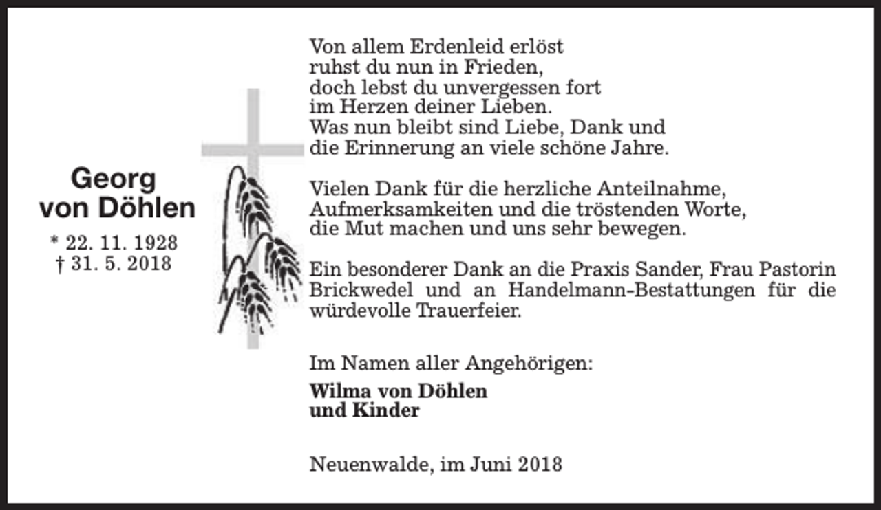 <p>Georg<br />von Döhlen<br />* 22. 11. 1928<br />† 31. 5. 2018</p><p>Von allem Erdenleid erlöst<br />ruhst du nun in Frieden,<br />doch lebst du unvergessen fort<br />im Herzen deiner Lieben.<br />Was nun bleibt sind Liebe, Dank und<br />die Erinnerung an viele schöne Jahre.<br />Vielen Dank für die herzliche Anteilnahme,<br />Aufmerksamkeiten und die tröstenden Worte,<br />die Mut machen und uns sehr bewegen.<br />Ein besonderer Dank an die Praxis Sander, Frau Pastorin<br />Brickwedel und an Handelmann-Bestattungen für die<br />würdevolle Trauerfeier.<br />Im Namen aller Angehörigen:<br />Wilma von Döhlen<br />und Kinder<br />Neuenwalde, im Juni 2018</p>