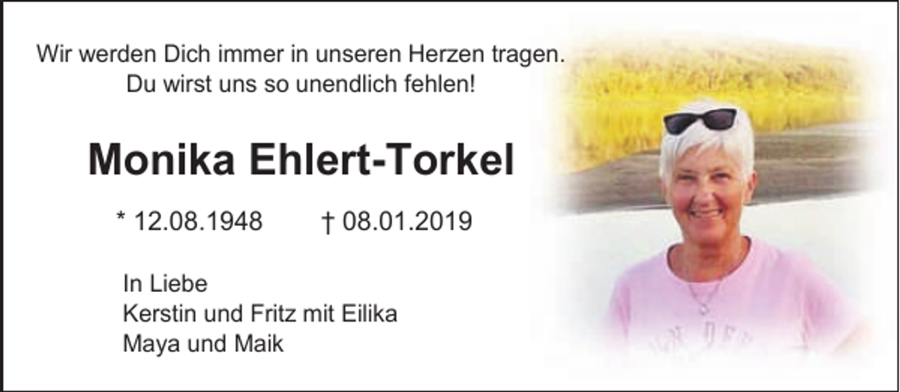 <p>Wir werden Dich immer in unseren Herzen tragen.<br />Du wirst uns so unendlich fehlen!</p><p>Monika Ehlert-Torkel<br />* 12.08.1948</p><p>† 08.01.2019</p><p>In Liebe<br />Kerstin und Fritz mit Eilika<br />Maya und Maik</p>