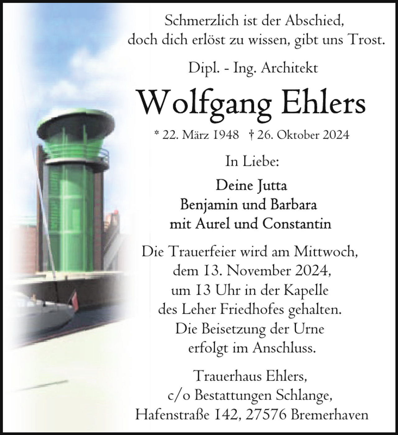 <p>Schmerzlich ist der Abschied,<br />doch dich erlöst zu wissen, gibt uns Trost.<br />Dipl. - Ing. Architekt</p><p>* 22. März 1948 † 26. Oktober 2024</p><p>In Liebe:</p><p>Die Trauerfeier wird am Mittwoch,<br />dem 13. November 2024,<br />um 13 Uhr in der Kapelle<br />des Leher Friedhofes gehalten.<br />Die Beisetzung der Urne<br />erfolgt im Anschluss.<br />Trauerhaus Ehlers,<br />c/o Bestattungen Schlange,<br />Hafenstraße 142, 27576 Bremerhaven</p>