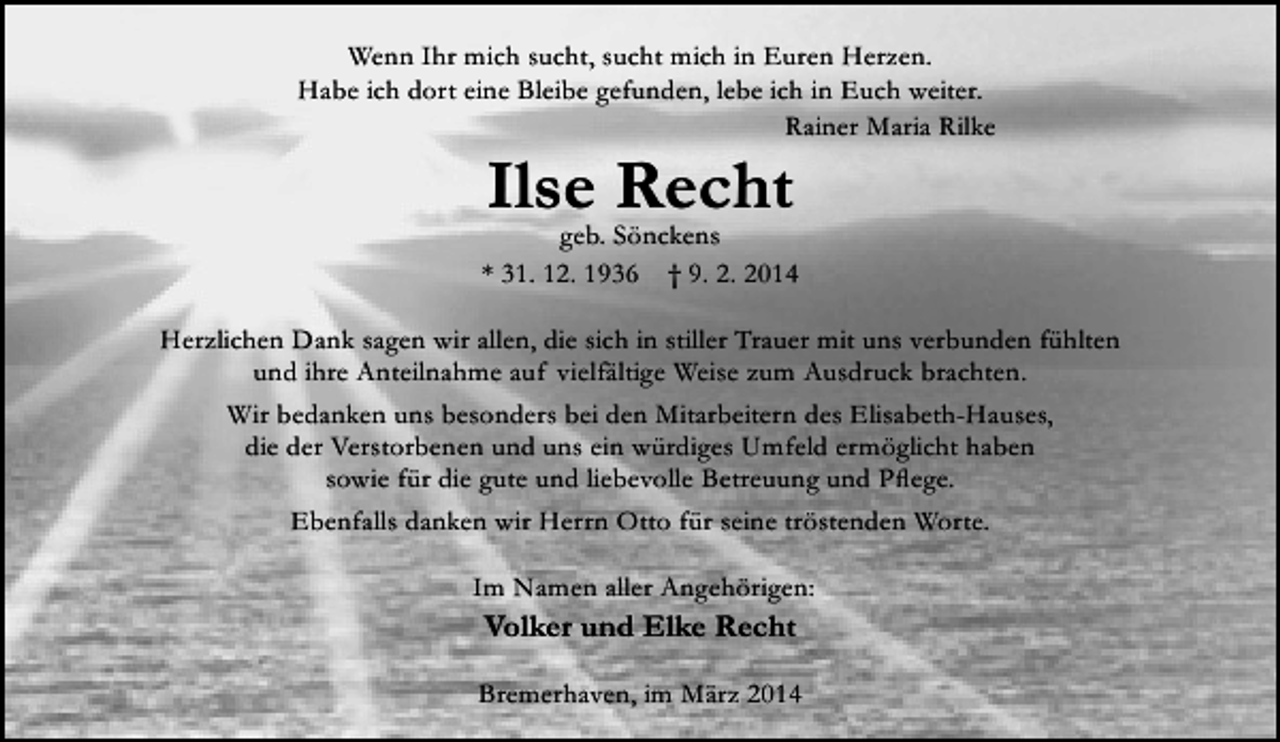 <p>Wenn Ihr mich sucht, sucht mich in Euren Herzen.<br />Habe ich dort eine Bleibe gefunden, lebe ich in Euch weiter.<br />Rainer Maria Rilke</p><p>Ilse Recht</p><p>geb. Sönckens<br />* 31. 12. 1936 † 9. 2. 2014<br />Herzlichen Dank sagen wir allen, die sich in stiller Trauer mit uns verbunden fühlten<br />und ihre Anteilnahme auf vielfältige Weise zum Ausdruck brachten.<br />Wir bedanken uns besonders bei den Mitarbeitern des Elisabeth-Hauses,<br />die der Verstorbenen und uns ein würdiges Umfeld ermöglicht haben<br />sowie für die gute und liebevolle Betreuung und Pflege.<br />Ebenfalls danken wir Herrn Otto für seine tröstenden Worte.<br />Im Namen aller Angehörigen:</p><p>Volker und Elke Recht<br />Bremerhaven, im März 2014</p>