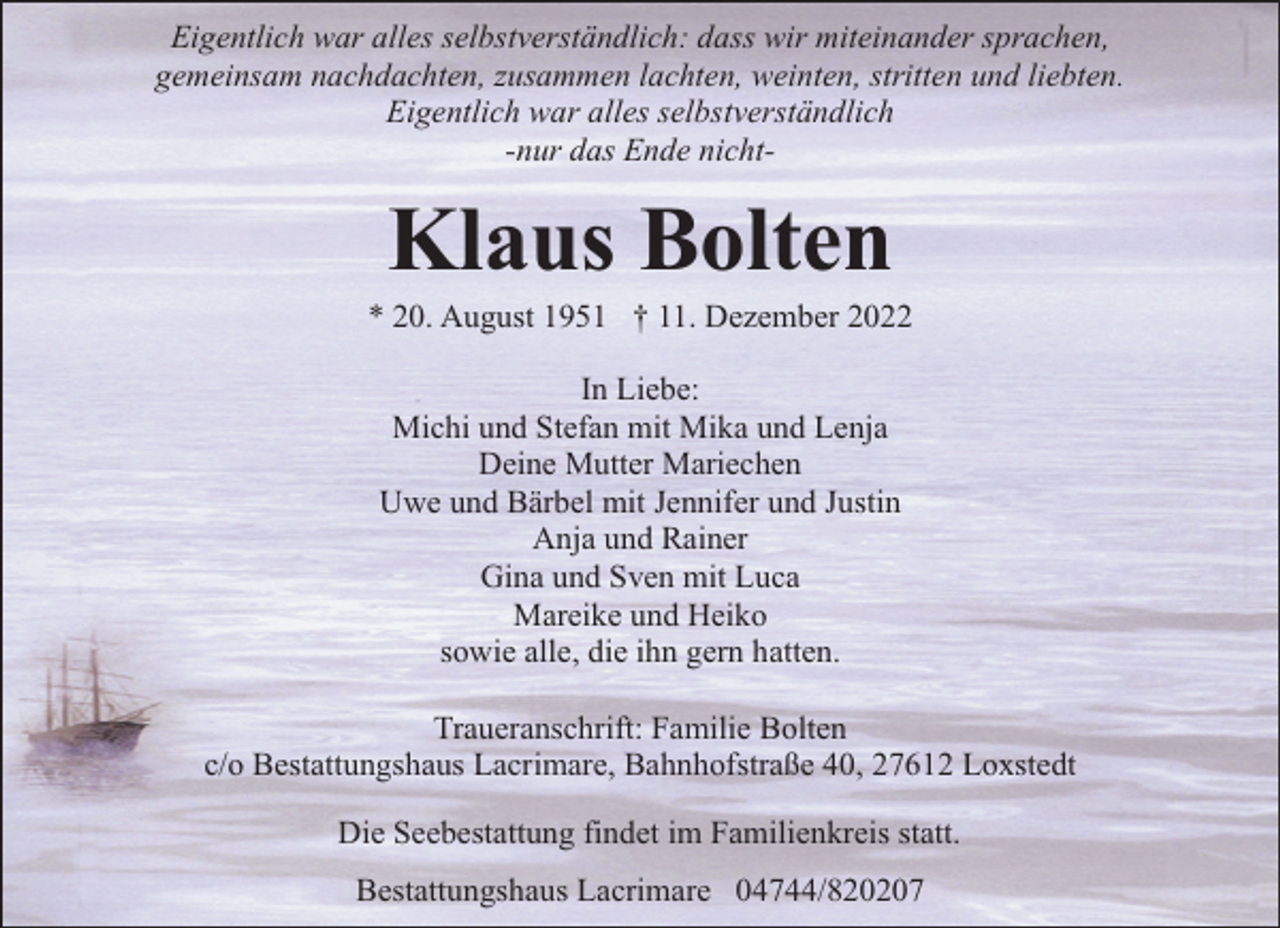 <p>Eigentlich war alles selbstverständlich: dass wir miteinander sprachen,<br />gemeinsam nachdachten, zusammen lachten, weinten, stritten und liebten.<br />Eigentlich war alles selbstverständlich<br />-nur das Ende nicht-</p><p>Klaus Bolten</p><p>* 20. August 1951 † 11. Dezember 2022<br />In Liebe:<br />Michi und Stefan mit Mika und Lenja<br />Deine Mutter Mariechen<br />Uwe und Bärbel mit Jennifer und Justin<br />Anja und Rainer<br />Gina und Sven mit Luca<br />Mareike und Heiko<br />sowie alle, die ihn gern hatten.<br />Traueranschrift: Familie Bolten<br />c/o Bestattungshaus Lacrimare, Bahnhofstraße 40, 27612 Loxstedt<br />Die Seebestattung findet im Familienkreis statt.<br />Bestattungshaus Lacrimare 04744/820207</p>