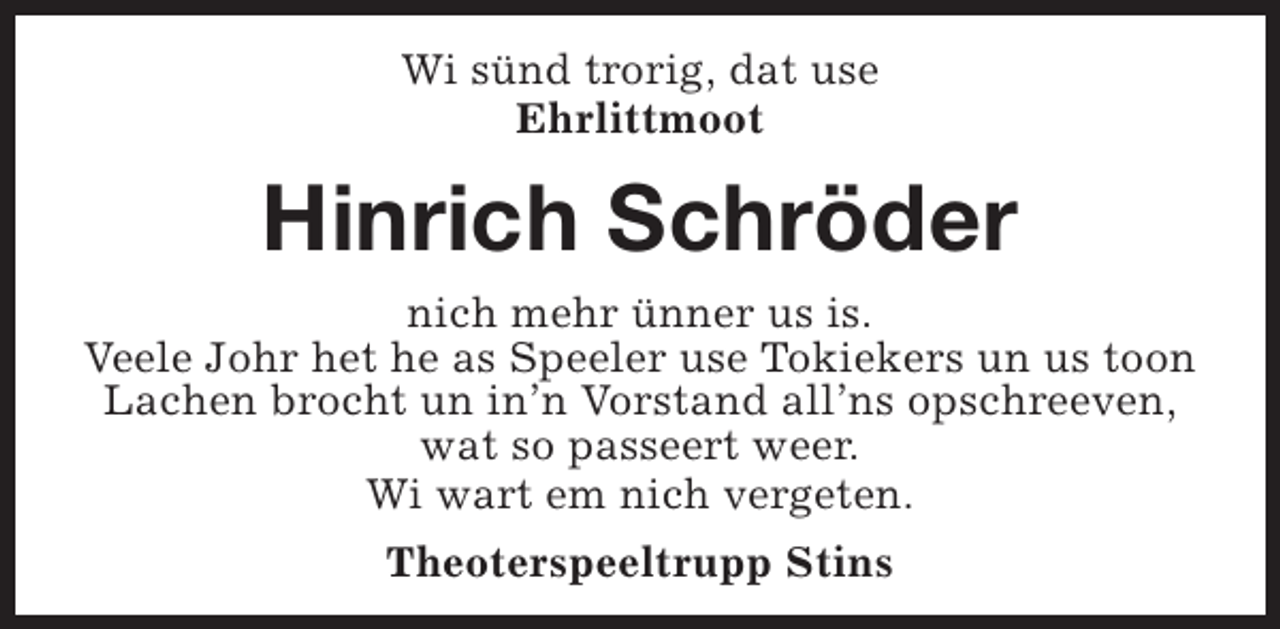 <p>Wi sünd trorig, dat use<br />Ehrlittmoot</p><p>Hinrich Schröder<br />nich mehr ünner us is.<br />Veele Johr het he as Speeler use Tokiekers un us toon<br />Lachen brocht un in’n Vorstand all’ns opschreeven,<br />wat so passeert weer.<br />Wi wart em nich vergeten.<br />Theoterspeeltrupp Stins</p>