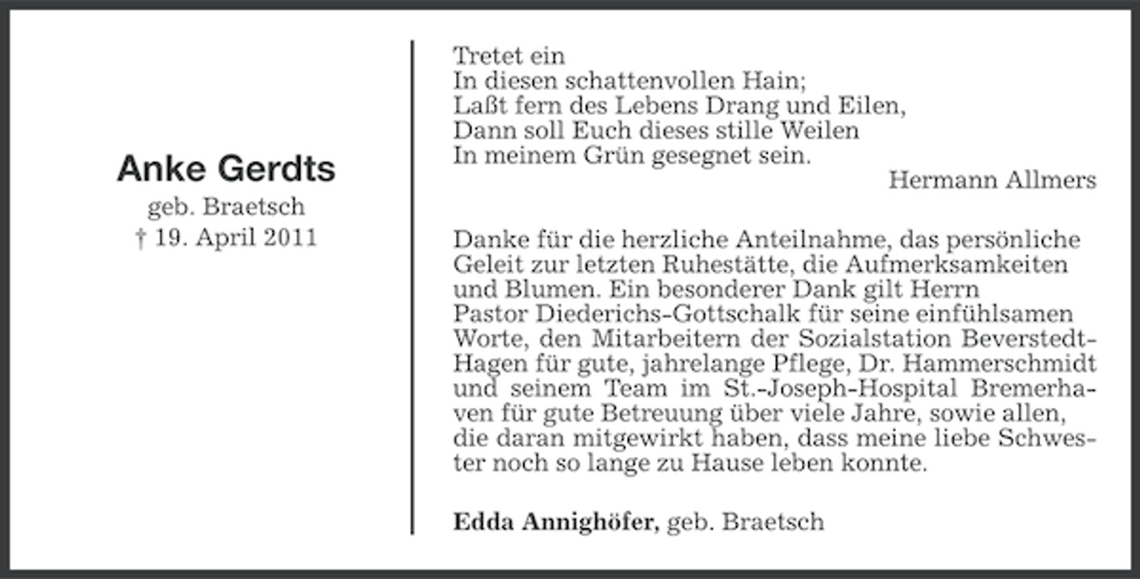 <p>Anke Gerdts<br />geb. Braetsch<br />† 19. April 2011</p><p>Tretet ein<br />In diesen schattenvollen Hain;<br />Laßt fern des Lebens Drang und Eilen,<br />Dann soll Euch dieses stille Weilen<br />In meinem Grün gesegnet sein.<br />Hermann Allmers<br />Danke für die herzliche Anteilnahme, das persönliche<br />Geleit zur letzten Ruhestätte, die Aufmerksamkeiten<br />und Blumen. Ein besonderer Dank gilt Herrn<br />Pastor Diederichs-Gottschalk für seine einfühlsamen<br />Worte, den Mitarbeitern der Sozialstation BeverstedtHagen für gute, jahrelange Pflege, Dr. Hammerschmidt<br />und seinem Team im St.-Joseph-Hospital Bremerhaven für gute Betreuung über viele Jahre, sowie allen,<br />die daran mitgewirkt haben, dass meine liebe Schwester noch so lange zu Hause leben konnte.<br />Edda Annighöfer, geb. Braetsch</p>