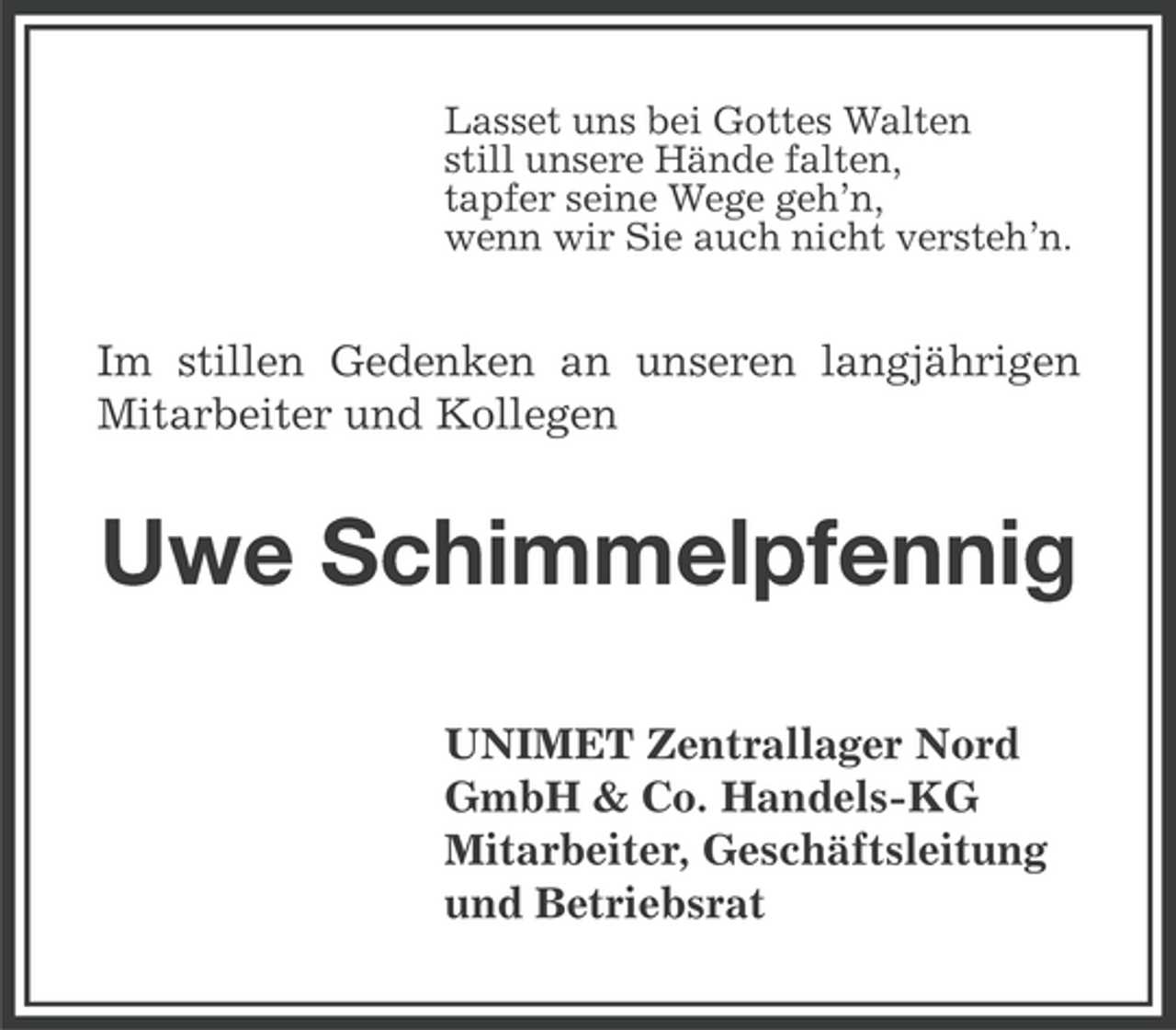 <p>Lasset uns bei Gottes Walten<br />still unsere Hände falten,<br />tapfer seine Wege geh’n,<br />wenn wir Sie auch nicht versteh’n.</p><p>Im stillen Gedenken an unseren langjährigen<br />Mitarbeiter und Kollegen</p><p>Uwe Schimmelpfennig<br />UNIMET Zentrallager Nord<br />GmbH &amp; Co. Handels-KG<br />Mitarbeiter, Geschäftsleitung<br />und Betriebsrat</p>