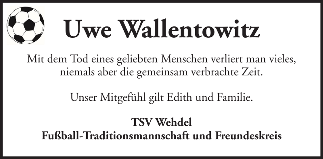 <p>Uwe Wallentowitz<br />Mit dem Tod eines geliebten Menschen verliert man vieles,<br />niemals aber die gemeinsam verbrachte Zeit.<br />Unser Mitgefühl gilt Edith und Familie.<br />TSV Wehdel<br />Fußball-Traditionsmannschaft und Freundeskreis</p>