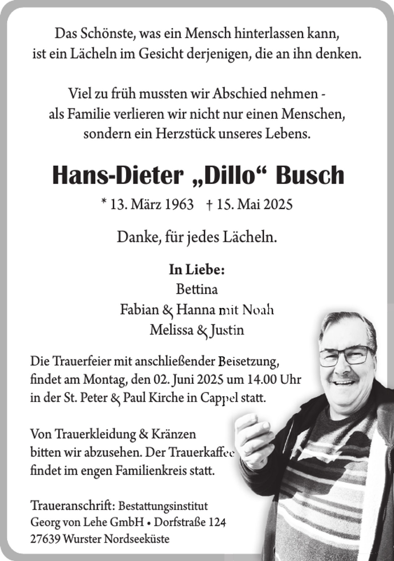 <p>Das Schönste, was ein Mensch hinterlassen kann,<br />ist ein Lächeln im Gesicht derjenigen, die an ihn denken.<br />Viel zu früh mussten wir Abschied nehmen als Familie verlieren wir nicht nur einen Menschen,<br />sondern ein Herzstück unseres Lebens.</p><p>Hans-Dieter „Dillo“ Busch<br />* 13. März 1963 † 15. Mai 2025</p><p>Danke, für jedes Lächeln.<br />In Liebe:<br />Bettina<br />Fabian Hanna mit Noah<br />Melissa Jusstiin<br />Die Trauerfeier mit anschließender Beiisetzung,<br />findet am Montag, den 02. Juni 2025 um 14.00 Uhr<br />in der St. Peter Paul Kirche in Capppel statt.<br />Von Trauerkleidung &amp; Kränzen<br />bitten wir abzusehen. Der Trauerkaffeee<br />findet im engen Familienkreis statt.<br />Traueranschrift: Bestattungsinstitut<br />Georg von Lehe GmbH • Dorfstraße 1244<br />27639 Wurster Nordseeküste</p>