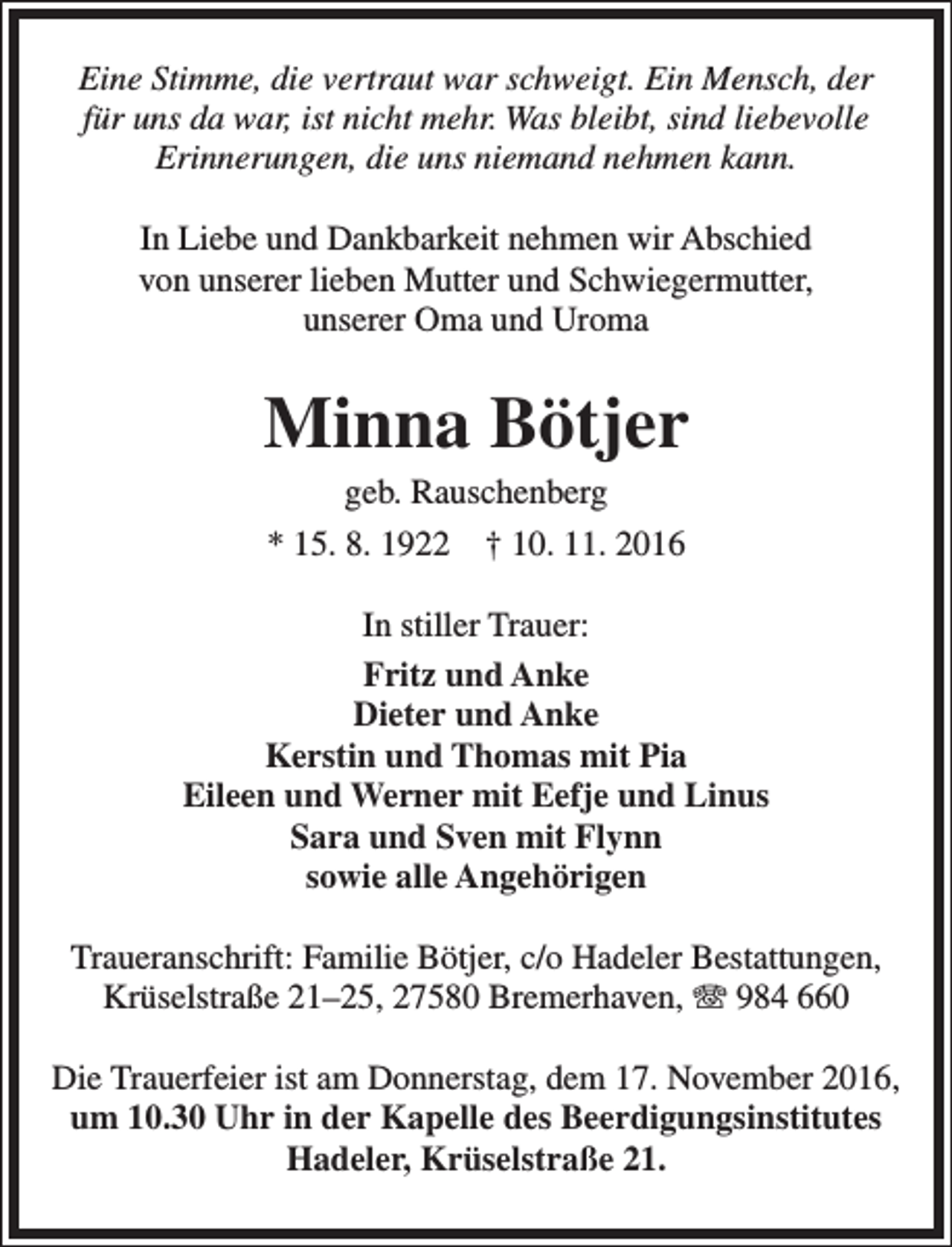 <p>Eine Stimme, die vertraut war schweigt. Ein Mensch, der<br />für uns da war, ist nicht mehr. Was bleibt, sind liebevolle<br />Erinnerungen, die uns niemand nehmen kann.<br />In Liebe und Dankbarkeit nehmen wir Abschied<br />von unserer lieben Mutter und Schwiegermutter,<br />unserer Oma und Uroma</p><p>Minna Bötjer<br />geb. Rauschenberg<br />* 15. 8. 1922 † 10. 11. 2016</p><p>In stiller Trauer:<br />Fritz und Anke<br />Dieter und Anke<br />Kerstin und Thomas mit Pia<br />Eileen und Werner mit Eefje und Linus<br />Sara und Sven mit Flynn<br />sowie alle Angehörigen<br />Traueranschrift: Familie Bötjer, c/o Hadeler Bestattungen,<br />Krüselstraße 21–25, 27580 Bremerhaven, T 984 660<br />Die Trauerfeier ist am Donnerstag, dem 17. November 2016,<br />um 10.30 Uhr in der Kapelle des Beerdigungsinstitutes<br />Hadeler, Krüselstraße 21.</p>
