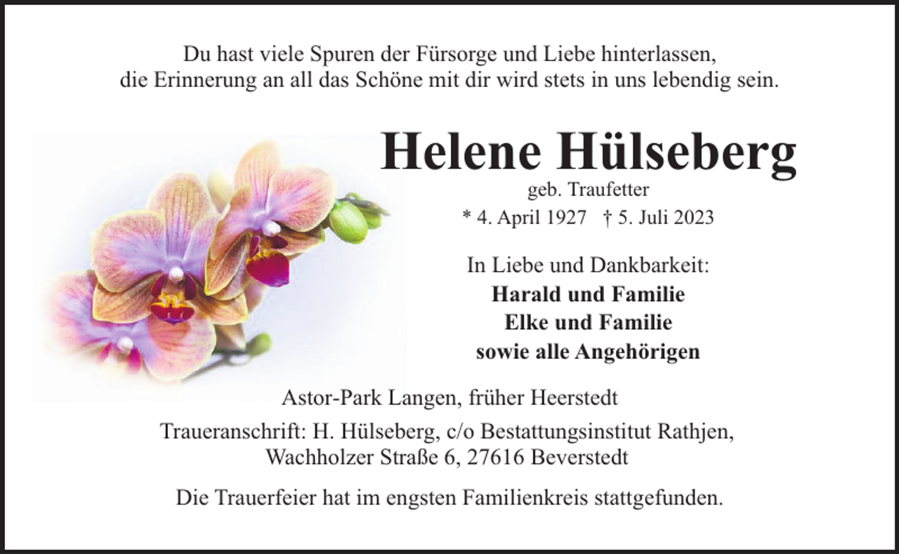 <p>Du hast viele Spuren der Fürsorge und Liebe hinterlassen,<br />die Erinnerung an all das Schöne mit dir wird stets in uns lebendig sein.</p><p>Helene Hülseberg<br />geb. Traufetter<br />* 4. April 1927 † 5. Juli 2023</p><p>In Liebe und Dankbarkeit:<br />Harald und Familie<br />Elke und Familie<br />sowie alle Angehörigen<br />Astor-Park Langen, früher Heerstedt<br />Traueranschrift: H. Hülseberg, c/o Bestattungsinstitut Rathjen,<br />Wachholzer Straße 6, 27616 Beverstedt<br />Die Trauerfeier hat im engsten Familienkreis stattgefunden.</p>